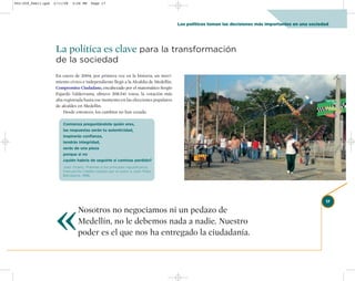 002-259_feb11.qxd   2/11/08   3:28 PM   Page 17




                                                                                      Los políticos toman las decisiones más importantes en una sociedad




                     La política es clave para la transformación
                     de la sociedad
                     En enero de 2004, por primera vez en la historia, un movi-
                     miento cívico e independiente llegó a la Alcaldía de Medellín.
                     Compromiso Ciudadano, encabezado por el matemático Sergio
                     Fajardo Valderrama, obtuvo 208.541 votos, la votación más
                     alta registrada hasta ese momento en las elecciones populares
                     de alcaldes en Medellín.
                         Desde entonces, los cambios no han cesado.

                        Comienza preguntándote quién eres,
                        las respuestas serán tu autenticidad,
                        inspirarás confianza,
                        tendrás integridad,
                        serás de una pieza
                        porque si no
                        ¿quién habría de seguirte si caminas perdido?
                        Joan Vicenç. Poemas a los príncipes republicanos,
                        manuscrito inédito cedido por el autor a Joan Prats.
                        Barcelona, 1996.




                     «
                                                                                                                                                      17

                                Nosotros no negociamos ni un pedazo de
                                Medellín, no le debemos nada a nadie. Nuestro
                                poder es el que nos ha entregado la ciudadanía.
 
