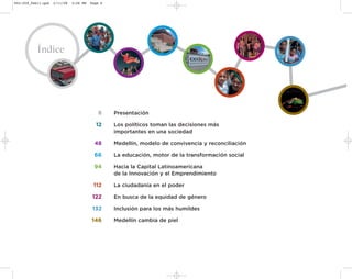 002-259_feb11.qxd   2/11/08   3:28 PM   Page 6




           Índice




                                           8     Presentación

                                          12     Los políticos toman las decisiones más
                                                 importantes en una sociedad

                                          48     Medellín, modelo de convivencia y reconciliación

                                          66     La educación, motor de la transformación social

                                         94      Hacia la Capital Latinoamericana
                                                 de la Innovación y el Emprendimiento

                                         112     La ciudadanía en el poder

                                         122     En busca de la equidad de género

                                         132     Inclusión para los más humildes

                                        146      Medellín cambia de piel
 