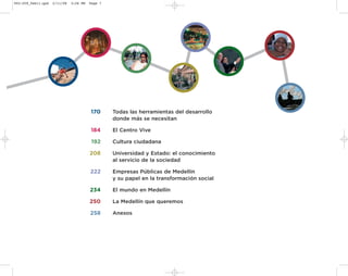 002-259_feb11.qxd   2/11/08   3:28 PM   Page 7




                                        170      Todas las herramientas del desarrollo
                                                 donde más se necesitan

                                        184      El Centro Vive

                                         192     Cultura ciudadana

                                        208      Universidad y Estado: el conocimiento
                                                 al servicio de la sociedad

                                        222      Empresas Públicas de Medellín
                                                 y su papel en la transformación social

                                        234      El mundo en Medellín

                                        250      La Medellín que queremos

                                        258      Anexos
 