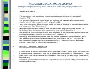PREGUNTAS DE CONTROL DE LECTURA
(Entregar las respuestas en hoja aparte o enviarlas al correo julio_henryc@hotmail.com)
 FILOSOFÍA ANTIGUA
1. ¿Por qué, cuándo y qué abandona la Filosofía, qué clase de conocimiento es y qué busca?
(diapositiva 1.1)
2. ¿Los primeros filósofos dónde buscan el arjé o principio de toda las cosas, y con qué elementos
naturales lo identificaban respectivamente? (diapositiva 1.2)
3. Para Parménides nuestro conocimiento del Mundo nos daba un parecer y un ser ¿qué características
tenía cada uno de ellos? (diapositiva 1.3)
4. ¿Qué clase de conocimiento era para Platón el proporcionado por el mundo de los sentidos y el
mundo de las ideas, qué caracterizaba a los seres de cada mundo? (diapositiva 2)
5. En Aristóteles, el conocimiento de la física, ¿está compuesto de qué elementos?, la teoría hilemórfica
postula dos causas para todos los seres, ¿cuáles son? (diapositiva 3)
6. Para Platón ¿en qué partes se dividía el alma, qué virtud le correspondía respectivamente y a qué
clase social debía pertenecer quién empleara más una parte del alma que otra? (diapositiva 4)
7. Para Aristóteles ¿cuál es la naturaleza del saber práctico?, y ¿qué es lo que busca la conducta
individual y las acciones de la comunidad? (diapositiva 5)
 FILOSOFÍA MEDIEVAL – CRISTIANA
8. ¿Qué influencias reciben el pensamiento de San Agustín y el de Santo Tomás, y para este último cuál
es el objeto final del conocimiento y qué vías se utilizan para su demostración? (diapositivas 6.1 y 6.2)
9. ¿Para Santo Tomás hacía qué tiende la conducta ética del hombre y cómo se consigue lo que busca?
(diapositiva 7.1)
10. Para Ockam, ¿cuál es el conocimiento que nos permite conocer la realidad, y de qué está constituida
la misma? (diapositiva 8)
 