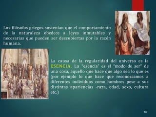 10
Los filósofos griegos sostenían que el comportamiento
de la naturaleza obedece a leyes inmutables y
necesarias que pueden ser descubiertas por la razón
humana.
La causa de la regularidad del universo es la
ESENCIA. La “esencia” es el “modo de ser” de
una cosa, aquello que hace que algo sea lo que es
(por ejemplo lo que hace que reconozcamos a
diferentes individuos como hombres pese a sus
distintas apariencias -raza, edad, sexo, cultura
etc.)
 