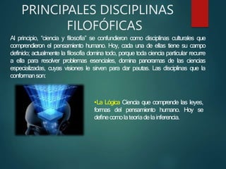 PRINCIPALES DISCIPLINAS
FILOFÓFICAS
Al principio, “ciencia y filosofía” se confundieron como disciplinas culturales que
comprendieron el pensamiento humano. Hoy, cada una de ellas tiene su campo
definido; actualmente la filosofía domina todo, porque toda ciencia particular recurre
a ella para resolver problemas esenciales, domina panoramas de las ciencias
especializadas, cuyas visiones le sirven para dar pautas. Las disciplinas que la
conformanson:
•La Lógica Ciencia que comprende las leyes,
formas del pensamiento humano. Hoy se
definecomolateoríadelainferencia.
 