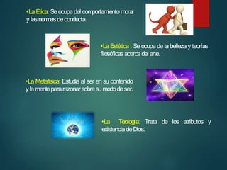 •La Ética: Se ocupa del comportamientomoral
ylasnormasdeconducta.
•La Estética : Se ocupa de la belleza y teorías
filosóficasacercadel arte.
•La Metafísica: Estudia al ser en su contenido
yla mentepararazonarsobresumododeser.
•La Teología: Trata de los atributos y
existenciadeDios.
 