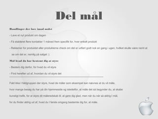Del m?l
Handlinger der f?re imod m?let
- Lave et nyt produkt om dagen
- F? etableret flere kontakter 1 m?ned frem specifik for, hver enkelt produkt
- Reklamer for produktet eller produkterne check om det er udf?rt godt nok en gang i ugen, hvilket skulle v?re nemt at
se om det er, nemlig p? salget :)
M?l hvad du har bestemt dig at styre
- Bestem dig derfor, for hvad du vil styre
- Find herefter ud af, hvordan du vil styre det
------------------------------------------------------------------------------------------------------------
Fald ikke I faldgruppen der styre, hvad de m?ler som eksempel kan n?vnes at du vil m?le,
hvor mange bes?g du har p? din hjemmeside og istedetfor, at m?le det s? begynder du, at skabe
kunstigt trafik, for at styre dit m?leredskab til, at g?re dig glad, men n?r du n?r s? aldrig I m?l,
for du finder aldrig ud af, hvad du I f?rste omgang bestemte dig for, at m?le.
 