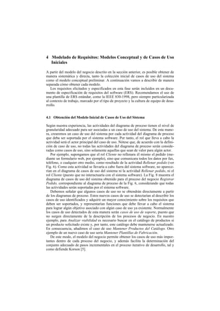 4 Modelado de Requisitos: Modelos Conceptual y de Casos de Uso
  Iniciales

A partir del modelo del negocio descrito en la sección anterior, es posible obtener de
manera sistemática y directa, tanto la colección inicial de casos de uso del sistema
como el modelo conceptual preliminar. A continuación vamos a describir de manera
separada cómo obtener cada modelo.
   Los requisitos elicitados y especificados en esta fase serán incluidos en un docu-
mento de especificación de requisitos del software (ERS). Recomendamos el uso de
una plantilla de ERS estándar, como la IEEE 830-1998, pero siempre particularizada
al contexto de trabajo, marcado por el tipo de proyecto y la cultura de equipo de desa-
rrollo.


4.1 Obtención del Modelo Inicial de Casos de Uso del Sistema

Según nuestra experiencia, las actividades del diagrama de proceso tienen el nivel de
granularidad adecuado para ser asociadas a un caso de uso del sistema. De esta mane-
ra, crearemos un caso de uso del sistema por cada actividad del diagrama de proceso
que deba ser soportada por el sistema software. Por tanto, el rol que lleva a cabo la
actividad será el actor principal del caso de uso. Nótese que, de acuerdo con la defini-
ción de caso de uso, no todas las actividades del diagrama de proceso serán conside-
radas como casos de uso, sino solamente aquellas que sean de valor para algún actor.
   Por ejemplo, supongamos que el rol Cliente no rellenara él mismo el pedido (me-
diante un formulario web, por ejemplo), sino que comunicara todos los datos por fax,
teléfono, o cualquier otro medio, como resultado de la actividad Rellenar pedido (ver
Fig. 6). Como esta actividad se llevaría a cabo fuera del sistema software, no aparece-
rían en el diagrama de casos de uso del sistema ni la actividad Rellenar pedido, ni el
rol Cliente (puesto que no interactuaría con el sistema software). La Fig. 8 muestra el
diagrama de casos de uso del sistema obtenido para el proceso del negocio Registrar
Pedido, correspondiente al diagrama de proceso de la Fig. 6, considerando que todas
las actividades serán soportadas por el sistema software.
   Debemos señalar que algunos casos de uso no se obtendrán directamente a partir
de los diagramas de proceso. Estos nuevos casos de uso se detectarían al describir los
casos de uso identificados y adquirir un mayor conocimiento sobre los requisitos que
deben ser soportados, y representarían funciones que debe llevar a cabo el sistema
para lograr algún objetivo asociado con algún caso de uso ya existente. Normalmente
los casos de uso detectados de esta manera serán casos de uso de soporte, puesto que
no surgen directamente de la descripción de los procesos de negocio. En nuestro
ejemplo, para Analizar viabilidad es necesario buscar en el catálogo de productos si
un producto solicitado existe y, por tanto, este catálogo debe mantenerse actualizado.
En consecuencia, añadimos el caso de uso Mantener Productos del Catálogo. Otro
ejemplo de un nuevo caso de uso sería Mantener Plantillas de Fabricación.
   De este modo, el modelo del negocio permite obtener los casos de uso más impor-
tantes dentro de cada proceso del negocio, y además facilita la determinación del
conjunto adecuado de pasos incrementales en el proceso iterativo de desarrollo, tal y
como defiende Korson [5].
 