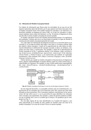 4.2 Obtención del Modelo Conceptual Inicial

Los objetos de información que fluyen entre las actividades de un caso de uso del
negocio representan datos del dominio, por lo que suponen una buena base para crear
el modelo conceptual inicial. Este modelo incluirá los conceptos y sus relaciones y se
describirá mediante un diagrama de clases UML, en el que los conceptos se repre-
sentan mediante clases (clases del dominio). La Fig. 10 muestra el diagrama de clases
que describe el primer modelo conceptual de nuestro ejemplo.
   El modelo conceptual inicial será refinado posteriormente gracias a la experiencia
del modelador. Creemos que este es un buen punto de partida, en lugar de abordar la
construcción del modelo conceptual partiendo de la nada.
   Así, cada objeto de información del diagrama de proceso se convertirá ahora en un
concepto (y en la etapa de diseño dará lugar a una clase si el sistema software debe
dar soporte a dicho concepto). A partir de la especificación de cada objeto de infor-
mación obtendremos la definición del concepto asociado, es decir, sus atributos, rela-
ciones con otras clases y restricciones. Por ejemplo, a partir de la especificación de
Pedido mostrada en la Fig. 7, podríamos obtener: i) los atributos codigo, fechaSolici-
tud, fechaCreacion, fechaMaxEntrega, importeTotal, estadoActual; ii) las relaciones
Cliente-Pedido y Pedido-Producto, y iii) restricciones que podrían ser expresadas
textualmente o bien mediante OCL (Object Constraint Language), como {fechaMa-
xEntrega>fechaCreacion}.
   Nótese además que cuando un modelo conceptual evoluciona hacia un diagrama de
clases, algunas responsabilidades se pueden obtener a partir de ciertas restricciones ya
especificadas en el glosario. Por ejemplo, la clase Pedido podría tener responsabilida-
des como obtenerProductos, calcularFechaMaxEntrega, calcularImporteTotal o
cambiarEstado.
              Producto Especial
                                    Producto   1   tiene    1          Plantilla de Fabricacion


             Producto Catalogado    1..*                                           1
                                                                 es la base de     0..*
                                    0..*
                      1..*                         genera
                                     Pedido    1                0..*      Orden de Trabajo


                                    1..*
                                      1
                   Catalogo          Cliente



     Fig. 10. Modelo conceptual inicial para el caso de uso del negocio Registrar Pedido
   En esta etapa del desarrollo, es aconsejable centrarse más en la identificación y es-
pecificación de los conceptos que en las relaciones entre ellos, puesto que éstas serán
refinadas en fases posteriores. Por el momento, podemos concentrarnos en las asocia-
ciones del tipo debe-conocer y en la generalización para identificar las relaciones
entre conceptos más importantes. Por ejemplo, a partir del glosario podemos estable-
cer que un pedido debe conocer al cliente que lo realiza y los productos que lo com-
ponen (ver Fig. 7).
   Por otro lado, alguno de los roles identificados en el modelo del negocio, y por
tanto especificado en el modelo de roles, podría ser incluido como una clase en el
modelo conceptual. Es el caso de la clase Cliente en nuestro ejemplo.
 
