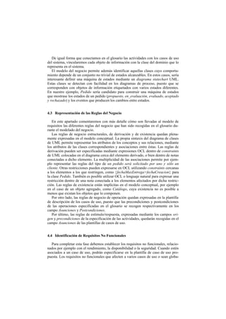 De igual forma que conectamos en el glosario las actividades con los casos de uso
del sistema, vincularemos cada objeto de información con la clase del dominio que lo
representa en el sistema.
   El modelo del negocio permite además identificar aquellas clases cuyo comporta-
miento depende de un conjunto no trivial de estados alcanzables. En estos casos, sería
interesante definir una máquina de estados mediante un diagrama statechart UML.
Estas clases se detectan con facilidad en los diagramas de proceso, puesto que se
corresponden con objetos de información etiquetados con varios estados diferentes.
En nuestro ejemplo, Pedido sería candidato para construir una máquina de estados
que mostrase los estados de un pedido (propuesto, en_evaluación, evaluado, aceptado
y rechazado) y los eventos que producen los cambios entre estados.


4.3 Representación de las Reglas del Negocio

   En este apartado comentaremos con más detalle cómo son llevadas al modelo de
requisitos las diferentes reglas del negocio que han sido recogidas en el glosario du-
rante el modelado del negocio.
   Las reglas de negocio estructurales, de derivación y de existencia quedan plena-
mente expresadas en el modelo conceptual. La propia sintaxis del diagrama de clases
de UML permite representar los atributos de los conceptos y sus relaciones, mediante
los atributos de las clases correspondientes y asociaciones entre éstas. Las reglas de
derivación pueden ser especificadas mediante expresiones OCL dentro de constraints
de UML colocadas en el diagrama cerca del elemento derivado, o bien dentro de notas
conectadas a dicho elemento. La multiplicidad de las asociaciones permite por ejem-
plo representar las reglas del tipo de un pedido será solicitado por uno y sólo un
cliente. Otras restricciones pueden expresarse en OCL utilizando constraints cercanas
a los elementos a los que restringen, como {fechaMaxEntrega>fechaCreacion} para
la clase Pedido. También es posible utilizar OCL o lenguaje natural para expresar una
restricción dentro de una nota conectada a los elementos afectados por dicha restric-
ción. Las reglas de existencia están implícitas en el modelo conceptual, por ejemplo
en el caso de un objeto agregado, como Catálogo, cuya existencia no es posible a
menos que existan los objetos que lo componen.
   Por otro lado, las reglas de negocio de operación quedan expresadas en la plantilla
de descripción de los casos de uso, puesto que las precondiciones y postcondiciones
de las operaciones especificadas en el glosario se recogen respectivamente en los
campo Asunciones y Postcondiciones.
   Por último, las reglas de estímulo/respuesta, expresadas mediante los campos ori-
gen y precondiciones de la especificación de las actividades, quedarán recogidas en el
campo Asunciones de las plantillas de casos de uso.


4.4 Identificación de Requisitos No Funcionales

   Para completar esta fase debemos establecer los requisitos no funcionales, relacio-
nados por ejemplo con el rendimiento, la disponibilidad o la seguridad. Cuando estén
asociados a un caso de uso, podrán especificarse en la plantilla de caso de uso pro-
puesta. Los requisitos no funcionales que afecten a varios casos de uso o sean globa-
 