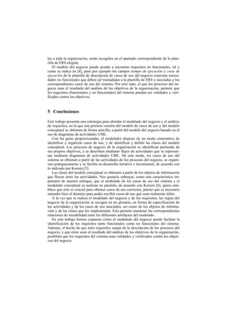 les a toda la organización, serán recogidos en el apartado correspondiente de la plan-
tilla de ERS elegida.
    El modelo del negocio puede ayudar a encontrar requisitos no funcionales, tal y
como se indica en [4], pues por ejemplo los campos tiempo de ejecución y coste de
ejecución de la plantilla de descripción de casos de uso del negocio expresan necesi-
dades no funcionales que deben ser trasladadas a la plantilla de ERS y asociadas a los
correspondientes casos de uso del sistema. Por otro lado, el que los procesos del ne-
gocio sean el resultado del análisis de los objetivos de la organización, permite que
los requisitos (funcionales y no funcionales) del sistema puedan ser validados y veri-
ficados contra los objetivos.


5 Conclusiones

Este trabajo presenta una estrategia para abordar el modelado del negocio y el análisis
de requisitos, en la que una primera versión del modelo de casos de uso y del modelo
conceptual se obtienen de forma sencilla, a partir del modelo del negocio basado en el
uso de diagramas de actividades UML.
   Con las guías proporcionadas, el modelador dispone de un modo sistemático de
identificar y organizar casos de uso, y de identificar y definir las clases del modelo
conceptual. Los procesos de negocio de la organización se identifican partiendo de
sus propios objetivos, y se describen mediante flujos de actividades que se represen-
tan mediante diagramas de actividades UML. De este modo, los casos de uso del
sistema se obtienen a partir de las actividades de los procesos del negocio, se organi-
zan jerárquicamente y se facilita su desarrollo iterativo e incremental, de acuerdo con
lo indicado por Korson [5].
   Las clases del modelo conceptual se obtienen a partir de los objetos de información
que fluyen entre las actividades. Nos gustaría subrayar, como una característica im-
portante de nuestro enfoque, que el modelado de los casos de uso del sistema y el
modelado conceptual se realizan en paralelo, de acuerdo con Korson [6], quien esta-
blece que esto es crucial para obtener casos de uso correctos, puesto que es necesario
entender bien el dominio para poder escribir casos de uso que sean realmente útiles.
   A la vez que se realiza el modelado del negocio y de los requisitos, las reglas del
negocio de la organización se recogen en un glosario, en forma de especificación de
las actividades y de los casos de uso asociados, así como de los objetos de informa-
ción y de las clases que los implementan. Esto permite mantener las correspondientes
relaciones de trazabilidad entre los diferentes artefactos del modelado.
   En este trabajo hemos expuesto cómo el modelado del negocio puede facilitar la
identificación de los requisitos tanto funcionales como no funcionales del sistema.
Además, el hecho de que tales requisitos surjan de la descripción de los procesos del
negocio, y que éstos sean el resultado del análisis de los objetivos de la organización,
posibilita que los requisitos del sistema sean validados y verificados contra los objeti-
vos del negocio
 