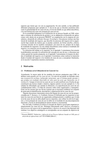 aspectos que tienen que ver con su organización. En este sentido, se han publicado
diferentes propuestas (por ejemplo [2, 5, 6]) en las que se discuten cuestiones tales
como la granularidad de los casos de uso, el nivel de detalle en que deben describirse,
o la conveniencia de crear una jerarquía de casos de uso.
   En la actualidad trabajamos en la definición de un proceso basado en UML orien-
tado a sistemas de información de gestión y en su adaptación al desarrollo de aplica-
ciones web, dentro de un proyecto PROFIT2 en cooperación con la empresa de con-
sultoría y desarrollo de software Sinergia Tecnológica. Este proceso incluye una fase
inicial de modelado del negocio, que describe los procesos del negocio de la organi-
zación bajo estudio de manera que se puedan construir, de forma sencilla y directa,
versiones iniciales de los modelos conceptual y de casos de uso, propios de la etapa
de modelado de requisitos. En este trabajo describimos cómo realizar el modelado del
negocio y su conexión con el modelo de requisitos.
   La estructura del trabajo es la siguiente: en el apartado 2 comentamos brevemente
la problemática asociada a la utilización del concepto de caso de uso, y ofrecemos una
visión general de nuestra propuesta; en el apartado 3 presentamos la manera de abor-
dar el modelado del negocio; en el apartado 4 mostramos cómo realizar la transición
desde el modelo del negocio a los modelos de casos de uso y conceptual; finalmente,
en la sección 5 exponemos nuestras conclusiones.


2 Motivación

2.1 Problemas en la Utilización de los Casos de Uso

Actualmente, la mayor parte de los modelos de proceso propuestos para UML se
definen como guiados por los casos de uso. Un caso de uso puede ser definido como
una secuencia de acciones, incluyendo variaciones, que el sistema puede ejecutar y
que produce un resultado observable de valor para un actor que interactúa con el
sistema [1]. Aunque el éxito de los casos de uso se suele justificar con el hecho de que
constituyen una técnica simple e intuitiva, algunos autores (ver por ejemplo [2, 5, 6])
señalan las dificultades que entraña la obtención y la especificación de casos de uso
verdaderamente útiles, y la falta de consenso sobre cómo organizarlos y manejarlos.
Estas son las razones que nos llevan a pensar que es necesario establecer un conjunto
de guías para la identificación, descripción y organización de los casos de uso.
   Algunas discusiones interesantes acerca del manejo de casos de uso son las propor-
cionadas por T. Korson y A. Cockburn. Korson [5] defiende que los requisitos (y por
tanto los casos de uso) han de ser organizados jerárquicamente y establece que i) cada
nivel de casos de uso no debe añadir nuevos requisitos, sino refinar los del nivel supe-
rior, y ii) la jerarquía de casos de uso no debe ser el resultado de una descomposición
funcional, y ha de ser desarrollada de manera iterativa e incremental.
   Por otro lado, Cockburn [2] utiliza el concepto de objetivo (goal) para organizar je-
rárquicamente los casos de uso. Distingue básicamente entre objetivos estratégicos
(los procesos del negocio de la organización) y objetivos de usuario (las funciones del
sistema). Los objetivos estratégicos se corresponden con un conjunto de objetivos de
––––––––––
2   Proyecto PROFIT “Definición y Aplicación de un Proceso Software basado en UML para el
     desarrollo de Aplicaciones web” FIT-070000-2000-411.
 