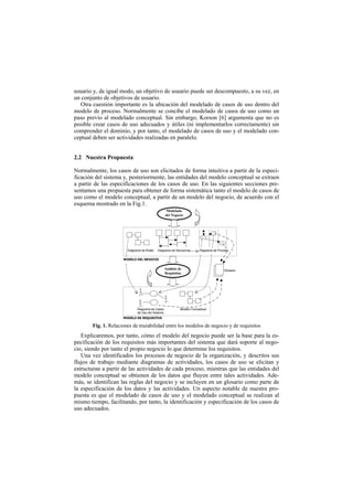 usuario y, de igual modo, un objetivo de usuario puede ser descompuesto, a su vez, en
un conjunto de objetivos de usuario.
   Otra cuestión importante es la ubicación del modelado de casos de uso dentro del
modelo de proceso. Normalmente se concibe el modelado de casos de uso como un
paso previo al modelado conceptual. Sin embargo, Korson [6] argumenta que no es
posible crear casos de uso adecuados y útiles (ni implementarlos correctamente) sin
comprender el dominio, y por tanto, el modelado de casos de uso y el modelado con-
ceptual deben ser actividades realizadas en paralelo.


2.2 Nuestra Propuesta

Normalmente, los casos de uso son elicitados de forma intuitiva a partir de la especi-
ficación del sistema y, posteriormente, las entidades del modelo conceptual se extraen
a partir de las especificaciones de los casos de uso. En las siguientes secciones pre-
sentamos una propuesta para obtener de forma sistemática tanto el modelo de casos de
uso como el modelo conceptual, a partir de un modelo del negocio, de acuerdo con el
esquema mostrado en la Fig.1.
                                                   Modelado
                                                  del Negocio




                       Diagrama de Roles   Diagrama de Secuencia        Diagrama de Proceso

                     02'(/2 '(/ 1(*2&,2

                                                  Análisis de                           Glosario
                                                  Requisitos




                             Diagrama de Casos              Modelo Conceptual
                             de Uso del Sistema
                     02'(/2 '( 5(48,6,726

       Fig. 1. Relaciones de trazabilidad entre los modelos de negocio y de requisitos
   Explicaremos, por tanto, cómo el modelo del negocio puede ser la base para la es-
pecificación de los requisitos más importantes del sistema que dará soporte al nego-
cio, siendo por tanto el propio negocio lo que determine los requisitos.
   Una vez identificados los procesos de negocio de la organización, y descritos sus
flujos de trabajo mediante diagramas de actividades, los casos de uso se elicitan y
estructuran a partir de las actividades de cada proceso, mientras que las entidades del
modelo conceptual se obtienen de los datos que fluyen entre tales actividades. Ade-
más, se identifican las reglas del negocio y se incluyen en un glosario como parte de
la especificación de los datos y las actividades. Un aspecto notable de nuestra pro-
puesta es que el modelado de casos de uso y el modelado conceptual se realizan al
mismo tiempo, facilitando, por tanto, la identificación y especificación de los casos de
uso adecuados.
 