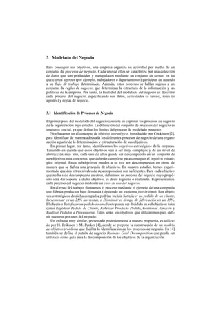 3 Modelado del Negocio

Para conseguir sus objetivos, una empresa organiza su actividad por medio de un
conjunto de procesos de negocio. Cada uno de ellos se caracteriza por una colección
de datos que son producidos y manipulados mediante un conjunto de tareas, en las
que ciertos agentes (por ejemplo, trabajadores o departamentos) participan de acuerdo
a un flujo de trabajo determinado. Además, estos procesos se hallan sujetos a un
conjunto de reglas de negocio, que determinan la estructura de la información y las
políticas de la empresa. Por tanto, la finalidad del modelado del negocio es describir
cada proceso del negocio, especificando sus datos, actividades (o tareas), roles (o
agentes) y reglas de negocio.


3.1 Identificación de Procesos de Negocio

El primer paso del modelado del negocio consiste en capturar los procesos de negocio
de la organización bajo estudio. La definición del conjunto de procesos del negocio es
una tarea crucial, ya que define los límites del proceso de modelado posterior.
   Nos basamos en el concepto de objetivo estratégico, introducido por Cockburn [2],
para identificar de manera adecuada los diferentes procesos de negocio de una organi-
zación a partir de la determinación y estructuración de sus objetivos.
   En primer lugar, por tanto, identificamos los objetivos estratégicos de la empresa.
Teniendo en cuenta que estos objetivos van a ser muy complejos y de un nivel de
abstracción muy alto, cada uno de ellos puede ser descompuesto en un conjunto de
subobjetivos más concretos, que deberán cumplirse para conseguir el objetivo estraté-
gico original. Estos subobjetivos pueden a su vez ser descompuestos en otros, de
manera que se defina una jerarquía de objetivos. En nuestro estudio, hemos experi-
mentado que dos o tres niveles de descomposición son suficientes. Para cada objetivo
que no ha sido descompuesto en otros, definimos un proceso del negocio cuyo propó-
sito será dar soporte a dicho objetivo, es decir lograrlo o realizarlo. Representamos
cada proceso del negocio mediante un caso de uso del negocio.
   En el resto del trabajo, ilustramos el proceso mediante el ejemplo de una compañía
que fabrica productos bajo demanda (siguiendo un esquema just in time). Los objeti-
vos estratégicos de dicha compañía podrían incluir Satisfacer un pedido de un cliente,
Incrementar en un 25% las ventas, o Disminuir el tiempo de fabricación en un 15%.
El objetivo Satisfacer un pedido de un cliente puede ser dividido en subobjetivos tales
como Registrar Pedido de Cliente, Fabricar Producto Pedido, Gestionar Almacén y
Realizar Pedidos a Proveedores. Éstos serán los objetivos que utilizaremos para defi-
nir nuestros procesos del negocio.
   Un enfoque muy similar, presentado posteriormente a nuestra propuesta, es utiliza-
do por H. Eriksson y M. Penker [4], donde se propone la construcción de un modelo
de objetivo/problema que facilita la identificación de los procesos de negocio. En [4]
también se define el patrón de negocio Business Goal Decomposition que puede ser
utilizado como guía para la descomposición de los objetivos de la organización.
 