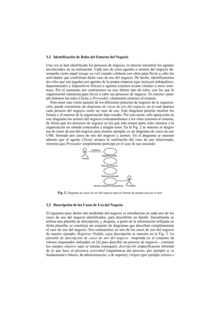 3.2 Identificación de Roles del Entorno del Negocio

Una vez se han identificado los procesos de negocio, es preciso encontrar los agentes
involucrados en su realización. Cada uno de estos agentes o actores del negocio de-
sempeña cierto papel (juega un rol) cuando colabora con otros para llevar a cabo las
actividades que conforman dicho caso de uso del negocio. De hecho, identificaremos
los roles que son jugados por agentes de la propia empresa (que incluyen trabajadores,
departamentos y dispositivos físicos) o agentes externos (como clientes u otros siste-
mas). Por el momento nos centraremos en este último tipo de roles, con los que la
organización interactúa para llevar a cabo sus procesos de negocio. En nuestro ejem-
plo tenemos los roles Cliente y Proveedor, claramente externos al sistema.
   Para tener una visión general de los diferentes procesos de negocio de la organiza-
ción, puede construirse un diagrama de casos de uso del negocio, en el cual aparece
cada proceso del negocio como un caso de uso. Este diagrama permite mostrar los
límites y el entorno de la organización bajo estudio. Por esta razón, sólo aparecerán en
este diagrama los actores del negocio correspondientes a los roles externos al sistema,
de forma que los procesos de negocio en los que sólo tomen parte roles internos a la
organización no estarán conectados a ningún actor. En la Fig. 2 se muestra el diagra-
ma de casos de uso del negocio para nuestro ejemplo; es un diagrama de casos de uso
UML formado por casos de uso del negocio y actores. En el diagrama se muestra
además que el agente Cliente arranca la realización del caso de uso relacionado,
mientras que Proveedor simplemente participa en el caso de uso asociado.
                                      «initiator»

                                                    Registrar pedido
                            Cliente


                                                    Fabricar producto



                                                    Gestionar almacen



                                         Generar pedidos a proveedores   Proveedor


        Fig. 2. Diagrama de casos de uso del negocio para el sistema de producción just in time


3.3 Descripción de los Casos de Uso del Negocio

El siguiente paso dentro del modelado del negocio es introducirse en cada uno de los
casos de uso del negocio identificados, para describirlo en detalle. Inicialmente se
rellena una plantilla de descripción, y después, a partir de la información reflejada en
dicha plantilla, se construye un conjunto de diagramas que describen completamente
el caso de uso del negocio. Nos centraremos en uno de los casos de uso del negocio
de nuestro ejemplo, Registrar Pedido, cuya descripción se muestra en la Fig. 3. La
plantilla de descripción de casos de uso del negocio –inspirada en el conjunto de
valores etiquetados utilizados en [4] para describir un proceso de negocio–, contiene
los campos objetivo (qué se intenta conseguir), descripción (especificación informal
de lo que hace el proceso), prioridad (importancia del proceso, por ejemplo si es
fundamental o básico, de administración, o de soporte), riesgos (por ejemplo errores o
 