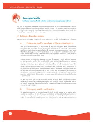 12
TEXTO DEL MÓDULO 2: PLANIFICACIÓN ESCOLAR
Conceptualización
Confrontar nuestra reflexión colectiva con referentes conceptuales y teóricos
Para que los directivos orienten el proceso de planificación en la IE, requieren tener claridad
sobre aspectos básicos como los enfoques de gestión escolar y los procesos que acontecen en la
IE. En esta primera parte del material analizamos primero estos aspectos para, luego, tratar con
más detalle el proceso de dirección y liderazgo.
1.1	 Enfoques de gestión escolar
La gestión desarrollada por el equipo directivo debe estar orientada por los siguientes enfoques:
	 a.	 Enfoque de gestión basada en el liderazgo pedagógico
Una dirección centrada en el aprendizaje se relaciona con todo aquel conjunto de
actividades que tienen que ver con la mejora de los procesos de enseñanza y aprendizaje
que llevan a cabo docentes y estudiantes. El liderazgo pedagógico concierne a una labor
“transformadora”, pues no se limita a trabajar en las condiciones existentes y con metas
dadas, sino que busca irlas cambiando para que mejoren la educación y las prácticas
docentes en el aula (Leithwood, 2009).
En este sentido, es importante revisar el concepto de liderazgo y cómo debemos asumirlo
en la organización escolar. Una consideración inicial a este respecto es que se trata de
configurarlo como un fenómeno o cualidad de la organización y no solo como un rasgo
individual. El ejercicio de la dirección como liderazgo se ve, en estos casos, como una
práctica distribuida, más democrática, “dispersada” en el conjunto de la organización, y
no como algo exclusivo de los líderes formales. Es decir, puede ser observado desde dos
perspectivas: como un rasgo esencial de una escuela que centraliza los aprendizajes, o
como tarea y responsabilidad común. Se trata de instituir una cultura escolar que necesita
promover la convivencia democrática y un nuevo pacto de involucramiento con las familias
y la comunidad.
En relación con el ejercicio del director o equipo directivo, ellos asumen un liderazgo
pedagógico centrado en la tarea de establecer una dirección (visión, expectativas, metas
del grupo), desarrollar al personal, rediseñar la organización y gestionar los programas de
enseñanza y aprendizaje.
	 b.	 Enfoque de gestión participativa
Un aspecto importante en esta configuración de la gestión escolar es el relativo a los
sujetos. La relación se da con el reconocimiento de la participación de todos los actores
educativos en el proceso de gestión. Se trata de verlos no como elementos pasivos que
deben ser administrados o “manejados”, sino como personas, individualidades autónomas
 