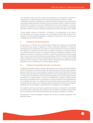 GUÍA METODOLÓGICA PARA EL PARTICIPANTE DEL MÓDULO: HABILIDADES INTERPERSONALES
13
TEXTO DEL MÓDULO 2: PLANIFICACIÓN ESCOLAR
con voluntad y poder de acción. Desde esta perspectiva, su compromiso, convicción y
cooperación son importantes para que los procesos de gestión se realicen con éxito.
La definición, entonces, comprende un conjunto de labores realizadas por los actores de la
comunidad educativa (director, docentes, personal de apoyo, padres y madres de familia,
estudiantes), vinculadas con la tarea fundamental que le ha sido asignada a la escuela:
generar las condiciones, los ambientes y los procesos necesarios para que los estudiantes
aprendan conforme a los fines, objetivos y propósitos de la educación básica (Loera, 2006).
El gran desafío consiste en dinamizar los procesos y la participación de los actores
que intervienen en la acción educativa; por eso la gestión escolar debe encaminarse a
recuperar la intencionalidad pedagógica y educativa, incorporando a tales actores como
protagonistas del cambio educativo.
	 c.	 Enfoque transformacional
La apuesta por la reforma de la escuela implica transformar la gestión que desarrollan
los directivos, para centrar el quehacer de toda la institución educativa en el logro de
aprendizajes por los estudiantes. Ello supone el reconocimiento de los procesos dinámicos
de la gestión que implican tensiones entre el contexto normativo, el contexto cotidiano
y la interacción entre los actores. Es importante darle otro significado a la gestión, con el
objetivo de reconstruir y recuperar el sentido y el valor de la vida escolar, lo que conlleva
crear y recrear una nueva forma de hacer escuela (Pozner, 2001). Al respecto, Fullan (2002)
refiere la importancia de encontrar el significado tanto de lo que se va a cambiar como del
modo de hacerlo, tomando en cuenta tanto el efecto individual sobre los diferentes actores
educativos como el contexto de la IE, de la localidad y del país.
	 d.	 Enfoque de gestión basado en procesos
La mejora de la gestión escolar se relaciona directamente con la mejora del funcionamiento
de la IE, como parte de la “cadena de valor” del sistema educativo; en este sentido, la gestión
basada en procesos nos sirve para asegurar la prestación del servicio educativo de manera
eficiente y eficaz para lograr resultados que beneficien a la comunidad educativa. Desarrolla
un conjunto de conocimientos con herramientas específicas que permiten lograr mejores
resultados en las organizaciones. Se basa en la identificación, selección y documentación
de procesos que generan valor en cada etapa y la mejora continua de los procedimientos,
con el objetivo de contar con modelos de funcionamiento eficaces que brindan servicios
de calidad. De este modo, en las entidades públicas la gestión por procesos busca lograr la
satisfacción de las necesidades y expectativas de los ciudadanos y las ciudadanas.
En la gestión escolar que incorpora la gestión por procesos, el conjunto de actividades
interrelacionadas y articuladas son los procesos de la institución educativa. Cada proceso
que se desarrolla en ella transforma elementos de entrada(s) en salida(s) o resultados.
Considerando el marco estratégico, la gestión por procesos se puede representar de la
siguiente manera:
 