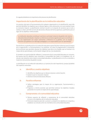 GUÍA METODOLÓGICA PARA EL PARTICIPANTE DEL MÓDULO: HABILIDADES INTERPERSONALES
19
TEXTO DEL MÓDULO 2: PLANIFICACIÓN ESCOLAR
En seguida detallamos la importancia del proceso de planificación.
Importancia de la planificación en la institución educativa
Un proceso vital para el funcionamiento de cualquier organización es la planificación, pues ella
permite identificar los objetivos que se desean lograr y cómo alcanzarlos, así como evaluar lo que
es necesario mejorar. La planificación orienta la acción o el conjunto de acciones que se van a
realizar, es decir, permite la toma de decisiones eficaces de forma oportuna y pertinente para el
logro de los objetivos institucionales.
La institución educativa constituye la primera y principal instancia de gestión del sistema
educativodescentralizado.Impulsarsureformaesunatareaurgenteparaqueseconstituya
en una organización con mayor autonomía y eficiencia en su gestión, con un equipo
directivo que gestiona con liderazgo pedagógico y se responsabiliza por los aprendizajes.
De esta forma, la planificación en la institución educativa supone focalizar esfuerzos para la mejora
de su organización, su funcionamiento y sus prácticas, así como la programación y orientación
de las acciones que permitan alcanzar los objetivos que ella se ha trazado, que se orientan a la
mejora de los aprendizajes y la formación integral de las y los estudiantes.
Es también una oportunidad de reflexión y compromiso de la comunidad educativa en conjunto,
de manera que los objetivos sean conocidos y compartidos por todos y se establezca, así, un
vínculo más estrecho entre toda la comunidad educativa. La planificación en la IE se concreta a
través de instrumentos de gestión escolar.
La planificación en la institución educativa es un proceso de vital importancia, porque posibilita
tres aspectos esenciales:
	 a.	 Identifica y evalúa objetivos
		 • Identifica los objetivos que se desean alcanzar y cómo hacerlo.
		 • Evalúa lo que es necesario mejorar.
		 • Orienta la toma de decisiones eficaces.
	 b.	 Focaliza esfuerzos
		 • Define estrategias para la mejora de su organización, funcionamiento y
		 prácticas.
		 • Programa y orienta acciones que permitan alcanzar los objetivos trazados
		 poniendo en el centro la mejora de los aprendizajes.
	 c.	 Compromete a la comunidad educativa
		 • Genera espacios de reflexión y compromiso de la comunidad educativa
		 en torno a los objetivos de la institución educativa.
		 • Promueve espacios para dar a conocer y compartir los objetivos en conjunto y
		 establecer así vínculos entre los miembros de la comunidad educativa.
 