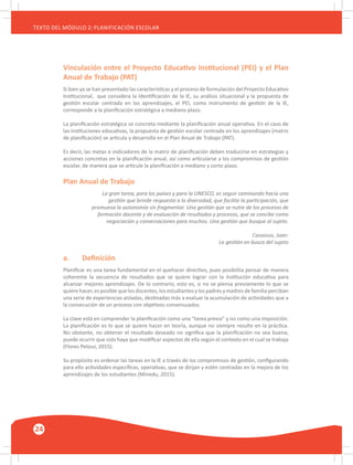 24
TEXTO DEL MÓDULO 2: PLANIFICACIÓN ESCOLAR
Vinculación entre el Proyecto Educativo Institucional (PEI) y el Plan
Anual de Trabajo (PAT)
Si bien ya se han presentado las características y el proceso de formulación del Proyecto Educativo
Institucional, que considera la Identificación de la IE, su análisis situacional y la propuesta de
gestión escolar centrada en los aprendizajes, el PEI, como instrumento de gestión de la IE,
corresponde a la planificación estratégica a mediano plazo.
La planificación estratégica se concreta mediante la planificación anual operativa. En el caso de
las instituciones educativas, la propuesta de gestión escolar centrada en los aprendizajes (matriz
de planificación) se articula y desarrolla en el Plan Anual de Trabajo (PAT).
Es decir, las metas e indicadores de la matriz de planificación deben traducirse en estrategias y
acciones concretas en la planificación anual, así como articularse a los compromisos de gestión
escolar, de manera que se articule la planificación a mediano y corto plazo.
Plan Anual de Trabajo
La gran tarea, para los países y para la UNESCO, es seguir caminando hacia una
gestión que brinde respuesta a la diversidad, que facilite la participación, que
promueva la autonomía sin fragmentar. Una gestión que se nutre de los procesos de
formación docente y de evaluación de resultados y procesos, que se concibe como
negociación y conversaciones para muchos. Una gestión que busque al sujeto.
Casassus, Juan:
La gestión en busca del sujeto
a.	 Definición
Planificar es una tarea fundamental en el quehacer directivo, pues posibilita pensar de manera
coherente la secuencia de resultados que se quiere lograr con la institución educativa para
alcanzar mejores aprendizajes. De lo contrario, esto es, si no se piensa previamente lo que se
quiere hacer, es posible que los docentes, los estudiantes y los padres y madres de familia perciban
una serie de experiencias aisladas, destinadas más a evaluar la acumulación de actividades que a
la consecución de un proceso con objetivos consensuados.
La clave está en comprender la planificación como una “tarea previa” y no como una imposición.
La planificación es lo que se quiere hacer en teoría, aunque no siempre resulte en la práctica.
No obstante, no obtener el resultado deseado no significa que la planificación no sea buena;
puede ocurrir que solo haya que modificar aspectos de ella según el contexto en el cual se trabaja
(Flores Petour, 2015).
Su propósito es ordenar las tareas en la IE a través de los compromisos de gestión, configurando
para ello actividades específicas, operativas, que se dirijan y estén centradas en la mejora de los
aprendizajes de los estudiantes (Minedu, 2015).
 