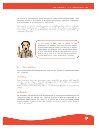 GUÍA METODOLÓGICA PARA EL PARTICIPANTE DEL MÓDULO: HABILIDADES INTERPERSONALES
25
TEXTO DEL MÓDULO 2: PLANIFICACIÓN ESCOLAR
b.	 Características
Es una herramienta que reúne características esenciales que permiten su operatividad y utilidad
para el colectivo.
Funcional
Es un instrumento técnico que garantiza una mayor sociabilidad; por lo tanto, todos lo pueden
entender y manejar, porque es eficaz, útil, práctico y sencillo. En este sentido, está vinculado a la
accesibilidad, que es aquello de fácil trato o comprensión.
El PAT es un documento referencial y, debido a su construcción participativa, es de conocimiento
público.
Articulador
Las actividades que se proponen en el PAT se sustentan en los compromisos de gestión escolar.
Tales compromisos son prácticas que, trabajadas en conjunto, generan condiciones para el
aprendizaje. A partir de esta lógica, en el PAT se plasman una serie de actividades articuladas
entre sí que aseguran su consistencia y operatividad en función de un objetivo común: ”lograr las
metas de aprendizaje”.
Se trata de un instrumento de gestión derivado del Proyecto Educativo Institucional y cuyo
contenido consiste en un conjunto de actividades con objetivos específicos, organizados y
programados para ser alcanzados durante el año escolar.
La mejora de la institución educativa, medida por resultados, se logra mediante un proceso
sistemático y planificado que va modificando sus métodos de enseñanza y aprendizaje, su
organización y su cultura, con la finalidad de mejorar los aprendizajes y los resultados que
alcanzan los estudiantes.
En este sentido, el Plan Anual de Trabajo es una
herramienta que define las líneas de acción para el logro
de objetivos estratégicos planteados, que brinda un sentido
organizacional, que establece metas claras y la gestión que
se debe implementar, y que hace un seguimiento preciso
para verificar el logro de las expectativas programadas que
permitan garantizar el trabajo hacia mejores resultados.
 