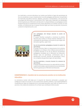 GUÍA METODOLÓGICA PARA EL PARTICIPANTE DEL MÓDULO: HABILIDADES INTERPERSONALES
29
TEXTO DEL MÓDULO 2: PLANIFICACIÓN ESCOLAR
COMPROMISO 5. Gestión de la convivencia escolar en la institución
educativa
La convivencia escolar está dada por el conjunto de relaciones personales y grupales que
configuran la vida en la escuela. Es una construcción colectiva cotidiana, cuya responsabilidad es
compartida por todos los integrantes de la comunidad educativa, pues cada uno aporta con sus
acciones a los modos de convivencia. Es un factor que contribuye al clima escolar.
Los materiales y recursos educativos son medios que facilitan el logro de aprendizajes de
las y los estudiantes, ya que complementan la acción pedagógica del docente. Comprenden
los materiales educativos impresos, digitales, concretos o manipulativos, y los recursos de
tecnologías de información y comunicación (TIC). Todos estos materiales son distribuidos
de forma gratuita por el Ministerio de Educación. Su disponibilidad y uso pedagógico resulta
fundamental para el cumplimiento de las metas educativas en el ámbito nacional. En este
sentido, es fundamental que el equipo directivo logre que todos los docentes reconozcan
y valoren la importancia de su uso.
Uso pedagógico del tiempo durante la sesión de
aprendizaje
El equipo directivo acompaña y monitorea la práctica
docente para verificar el tiempo efectivo dedicado a las
actividades de aprendizaje, priorizando las que exigen alta
demanda cognitiva, según nivel.
Uso de herramientas pedagógicas durante la sesión de
aprendizaje
El equipo directivo lidera el mejoramiento de la práctica
pedagógica con enfoque crítico reflexivo promoviendo en
la práctica docente el uso de las diversas herramientas
pedagógicas brindadas por el Ministerio de Educación,
llámese rutas de aprendizaje, orientaciones para la
planificación curricular, sesiones de aprendizaje u otras,
con el objetivo de garantizar logros de aprendizaje.
Uso de materiales y recursos durante las sesiones de
aprendizaje
El equipo directivo promueve el uso adecuado de los textos,
cuadernosdetrabajo,materialydemásrecursosdistribuidos
de forma gratuita por el Ministerio de Educación.
 
