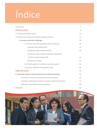 Índice
Introducción		 7
Primera parte	 8
1.1 Enfoques de gestión escolar	 12
1.2 Procesos en la institución educativa. Mapa de procesos	 15
A. Proceso de dirección y liderazgo	 18
		 A.1 Proceso: desarrollo del planeamiento institucional	 18
		 - Importancia de la planificación	 19
		 - Proyecto Educativo Institucional (PEI)	 20
		 - Vinculación entre el Proyecto Educativo Institucional
		 y el Plan Anual de Trabajo (PAT)	 24
		 - Plan Anual de Trabajo	 24
		 A.2 Proceso: gestión de relaciones interinstitucionales	 42
		 A.3 Proceso: evaluación de la gestión escolar	 44
Segunda parte	 50
2. Proceso de soporte al funcionamiento de la institución educativa	 53
2.1 Proceso: conservar infraestructura y servicios básicos	 53
2.2 Proceso: administrar los bienes, recursos y materiales educativos	 77
2.3 Proceso: administrar recursos económicos	 80
Bibliografía		 83
 
