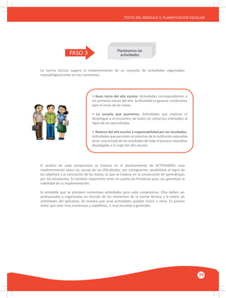 GUÍA METODOLÓGICA PARA EL PARTICIPANTE DEL MÓDULO: HABILIDADES INTERPERSONALES
39
TEXTO DEL MÓDULO 2: PLANIFICACIÓN ESCOLAR
PASO 3 Planteamos las
actividades
La norma técnica sugiere la implementación de un conjunto de actividades organizadas
metodológicamente en tres momentos:
El análisis de cada compromiso se traduce en el planteamiento de ACTIVIDADES cuya
implementación ataca las causas de las dificultades; por consiguiente, posibilitará el logro de
los objetivos y la concreción de las metas, lo que se traduce en la consecución de aprendizajes
por los estudiantes. Es también importante tener en cuenta las fortalezas para, así, garantizar la
viabilidad de su implementación.
Es probable que se planteen numerosas actividades para cada compromiso. Ellas deben ser
jerarquizadas y organizadas en función de los momentos de la norma técnica y la matriz de
actividades del aplicativo, de manera que unas actividades puedan incluir a otras. Es preciso
evitar que sean muy numerosas y repetitivas, o muy escuetas y generales.
• Buen inicio del año escolar. Actividades correspondientes a
los primeros meses del año. Su finalidad es generar condiciones
para el inicio de las clases.
• La escuela que queremos. Actividades que implican el
despliegue y el encuentro de todos los esfuerzos orientados al
logro de los aprendizajes.
• Balance del año escolar y responsabilidad por los resultados.
Actividades que permiten al colectivo de la institución educativa
tener una mirada de los resultados de todo el proceso educativo
desplegado a lo largo del año escolar.
 