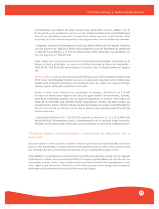 GUÍA METODOLÓGICA PARA EL PARTICIPANTE DEL MÓDULO: HABILIDADES INTERPERSONALES
43
TEXTO DEL MÓDULO 2: PLANIFICACIÓN ESCOLAR
coordinaciones con actores de estos servicios que pertenecen a otros sectores, con el
fin de que las y los estudiantes cuenten con las condiciones básicas de educabilidad para
alcanzar los aprendizajes esperados. Es importante señalar que estos servicios deben estar
articulados a los documentos de gestión y a la programación curricular de las y los docentes.
El Programa Nacional de Alimentación Escolar Qali Warma (PNAEQW) fue creado mediante
Decreto Supremo N.° 008-2012-MIDIS como programa social del Ministerio de Desarrollo
e Inclusión Social (Midis), y el Plan de Salud Escolar (PSE) 2013-2016 fue aprobado por
Decreto Supremo N.° 010-2013-SA.
Cabe resaltar que estos se enmarcan en la iniciativa Aprende Saludable, impulsada por el
Minsa, el Midis y el Minedu, así como en la Política Nacional de Educación Ambiental –
PNEA (DS N.° 017-2012-ED), mencionada en la sección sobre “Enfoque ambiental” (página
51).
• Rutas Solidarias. Esta es otra intervención del Minedu que se viene implementando desde
2012. Tiene como finalidad mejorar el acceso a la educación secundaria en el ámbito rural
a partir de la entrega de bicicletas a sus estudiantes para, así, reducir los costos en tiempo
y dinero que les demanda trasladarse a la escuela.
Desde su inicio, Rutas Solidarias ha completado la entrega y distribución de 123 040
bicicletas en veinticuatro regiones del país para igual número de estudiantes, quienes,
además de la bicicleta, cuentan con un casco de seguridad, un chaleco reflectante y un
juego de herramientas que permite realizar reparaciones sencillas. De esta manera, los
estudiantes que debían caminar más de una hora para llegar a la escuela pueden trasladarse
hoy en un tercio de ese tiempo, con lo cual se reducen sus incentivos para desertar del
sistema educativo.
La Resolución Ministerial N.° 434-2013-ED aprueba la Directiva N.° 021-2013-MINEDU/
VMGP-DIPECUD, Orientaciones para la Implementación de la Iniciativa Rutas Solidarias:
Bicicletas Rurales para Llegar a la Escuela, que se encuentra en proceso de reestructuración.
*Promover alianzas interinstitucionales y mecanismos de articulación con la
comunidad
Así como desde el nivel nacional se reciben servicios que favorecen oportunidades de mejora
para las y los estudiantes, el equipo directivo debe gestionar alianzas para nuevos servicios que
son brindados por otras instituciones de acuerdo con sus necesidades o proyecciones.
Para establecer estas alianzas es importante que la institución educativa cuente con un mapa de
instituciones o actores que le permita identificar las mejores oportunidades de acuerdo con sus
necesidades y proyecciones. Luego se debe analizar qué tipo de vinculación se puede generar con
ellos, según lo que demanda la institución, de tal manera que se sumen al logro de los objetivos
del Proyecto Educativo Institucional y del Plan Anual de Trabajo.
 