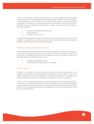 GUÍA METODOLÓGICA PARA EL PARTICIPANTE DEL MÓDULO: HABILIDADES INTERPERSONALES
45
TEXTO DEL MÓDULO 2: PLANIFICACIÓN ESCOLAR
El proceso de evaluación de la gestión escolar busca que la IE proponga mecanismos de mejora
continua, basados en el manejo efectivo de la información que se obtiene tanto del monitoreo
como de la evaluación. Con tal fin es necesario determinar los aspectos por ser monitoreados
y evaluados. De acuerdo con el enfoque por procesos, es importante que los actores de la IE
(directivos, docentes, estudiantes, administrativos y padres y madres de familia) reflexionen
poniendo atención en:
	 •	 Resultados de aprendizaje que obtienen
	 •	 Funcionamiento
	 •	 Vinculación con el entorno
La elaboración de instrumentos válidos y confiables es importante en ambos procesos, como lo es
también la sistematización de la información obtenida. Se recomienda fomentar la participación
de todas y todos los que integran la institución educativa.
* Adoptar medidas para la mejora continua
La información recogida a través del monitoreo y evaluación del PEI y del PAT permite contar con
datos objetivos a partir de los cuales los actores de la IE puedan tomar decisiones oportunas y
pertinentes. Las medidas o alternativas que se establezcan y que por lo general se traducen en
actividades deben ser priorizadas a partir de que:
	 •	 atiendan dificultades prioritarias
	 •	 sean factibles de ser desarrolladas o ejecutadas
* Rendir cuentas
El balance y la rendición de cuentas consisten en informar acerca del cumplimiento de los
compromisos de gestión escolar, especialmente los referidos a los aprendizajes. Tienen como
objetivo promover el acceso a la información y fortalecer la transparencia y el diálogo en la
comunidad educativa a partir de los resultados de aprendizajes de las y los estudiantes.
Así, por un lado, se contribuirá a prevenir de manera oportuna posibles actos de corrupción y,
por otro lado, se visibilizarán las acciones y procesos eficientes para reconocerlos públicamente
y promocionarlos. De esta manera, las y los directores, estudiantes, docentes, padres y madres
de familia y las autoridades desarrollarán sus actividades en un clima armonioso dentro y fuera
de la comunidad educativa.
 