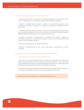 46
TEXTO DEL MÓDULO 2: PLANIFICACIÓN ESCOLAR
¿Por qué es importante el balance y la rendición de cuentas?
•	 Permite que los padres y las madres, y la comunidad en general, conozcan cuáles son los
logros y resultados que va consiguiendo la gestión de la institución educativa.
•	 Favorece el diálogo entre los padres y madres y la comunidad en general con las
autoridades educativas, y constituye un espacio de proximidad y fortalecimiento de la
democracia.
•	 Posibilitaquelasautoridades,lospadresymadresylacomunidadengeneralsepreocupen
por el manejo eficiente de los recursos y los relacionen con los buenos resultados o logro de
objetivos (eficacia) obtenidos gracias al mejor uso de los recursos.
•	 Fortalece o promueve la recuperación de la confianza de los padres y madres y la
comunidad en general en sus autoridades educativas, lo que, a su vez, hace que ellos y ellas
asuman responsabilidades concretas.
•	 Refuerza el liderazgo de las autoridades educativas.
•	 Permite el fortalecimiento de una cultura democrática y participativa en toda la
institución.
El balance y la rendición de cuentas se desarrollan en dos hitos importantes
a. Día del Logro en el marco de la clausura del año escolar
En el marco de la clausura del año escolar se desarrolla el segundo Día del Logro, acto
público institucionalizado en todas las instituciones educativas del país. En esta ocasión, las
y los estudiantes demuestran los aprendizajes logrados replicando el ejercicio del primer
Día del Logro, compartiendo los aciertos y dificultades encontrados.
A continuación te invitamos a plantear tareas que pueden ser incorporadas en el Plan Anual
de Trabajo – Aprendizajes respecto al desarrollo del segundo Día del Logro.
Puedes encontrar más información en el Manual de gestión escolar.
 