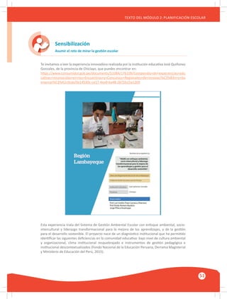 GUÍA METODOLÓGICA PARA EL PARTICIPANTE DEL MÓDULO: HABILIDADES INTERPERSONALES
51
TEXTO DEL MÓDULO 2: PLANIFICACIÓN ESCOLAR
Sensibilización
Asumir el reto de mirar la gestión escolar
Te invitamos a leer la experiencia innovadora realizada por la institución educativa José Quiñonez
Gonzales, de la provincia de Chiclayo, que puedes encontrar en:
https://www.consumidor.gob.pe/documents/51084/176109/Compendio+de+experiencias+edu
cativas+reconocidas+en+los+Encuentros+y+Concursos+Regionales+de+innovaci%C3%B3n+y+bu
enas+pr%C3%A1cticas/0e14530c-ce17-4ea9-ba48-2b71b15a1269
Esta experiencia trata del Sistema de Gestión Ambiental Escolar con enfoque ambiental, socio-
intercultural y liderazgo transformacional para la mejora de los aprendizajes, y de la gestión
para el desarrollo sostenible. El proyecto nace de un diagnóstico institucional que ha permitido
identificar las siguientes deficiencias en la comunidad educativa: bajo nivel de cultura ambiental
y organizacional, clima institucional resquebrajado e instrumentos de gestión pedagógica e
institucional descontextualizados (Fondo Nacional de la Educación Peruana, Derrama Magisterial
y Ministerio de Educación del Perú, 2015).
 