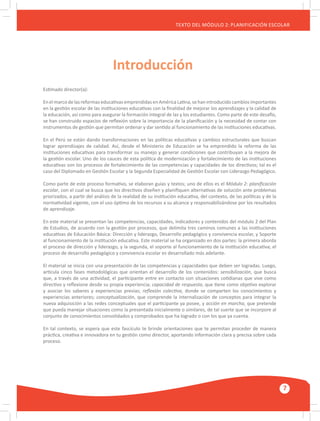GUÍA METODOLÓGICA PARA EL PARTICIPANTE DEL MÓDULO: HABILIDADES INTERPERSONALES
7
TEXTO DEL MÓDULO 2: PLANIFICACIÓN ESCOLAR
Estimado director(a):
En elmarcodelas reformaseducativasemprendidas enAméricaLatina,sehan introducido cambios importantes
en la gestión escolar de las instituciones educativas con la finalidad de mejorar los aprendizajes y la calidad de
la educación, así como para asegurar la formación integral de las y los estudiantes. Como parte de este desafío,
se han construido espacios de reflexión sobre la importancia de la planificación y la necesidad de contar con
instrumentos de gestión que permitan ordenar y dar sentido al funcionamiento de las instituciones educativas.
En el Perú se están dando transformaciones en las políticas educativas y cambios estructurales que buscan
lograr aprendizajes de calidad. Así, desde el Ministerio de Educación se ha emprendido la reforma de las
instituciones educativas para transformar su manejo y generar condiciones que contribuyan a la mejora de
la gestión escolar. Uno de los cauces de esta política de modernización y fortalecimiento de las instituciones
educativas son los procesos de fortalecimiento de las competencias y capacidades de los directivos; tal es el
caso del Diplomado en Gestión Escolar y la Segunda Especialidad de Gestión Escolar con Liderazgo Pedagógico.
Como parte de este proceso formativo, se elaboran guías y textos; uno de ellos es el Módulo 2: planificación
escolar, con el cual se busca que los directivos diseñen y planifiquen alternativas de solución ante problemas
priorizados, a partir del análisis de la realidad de su institución educativa, del contexto, de las políticas y de la
normatividad vigente, con el uso óptimo de los recursos a su alcance y responsabilizándose por los resultados
de aprendizaje.
En este material se presentan las competencias, capacidades, indicadores y contenidos del módulo 2 del Plan
de Estudios, de acuerdo con la gestión por procesos, que delimita tres caminos comunes a las instituciones
educativas de Educación Básica: Dirección y liderazgo, Desarrollo pedagógico y convivencia escolar, y Soporte
al funcionamiento de la institución educativa. Este material se ha organizado en dos partes: la primera aborda
el proceso de dirección y liderazgo, y la segunda, el soporte al funcionamiento de la institución educativa; el
proceso de desarrollo pedagógico y convivencia escolar es desarrollado más adelante.
El material se inicia con una presentación de las competencias y capacidades que deben ser logradas. Luego,
articula cinco fases metodológicas que orientan el desarrollo de los contenidos: sensibilización, que busca
que, a través de una actividad, el participante entre en contacto con situaciones cotidianas que vive como
directivo y reflexione desde su propia experiencia; capacidad de respuesta, que tiene como objetivo explorar
y asociar los saberes y experiencias previas; reflexión colectiva, donde se comparten los conocimientos y
experiencias anteriores; conceptualización, que comprende la internalización de conceptos para integrar la
nueva adquisición a las redes conceptuales que el participante ya posee, y acción en marcha, que pretende
que pueda manejar situaciones como la presentada inicialmente o similares, de tal suerte que se incorpore al
conjunto de conocimientos consolidados y comprobados que ha logrado o con los que ya cuenta.
En tal contexto, se espera que este fascículo te brinde orientaciones que te permitan proceder de manera
práctica, creativa e innovadora en tu gestión como director, aportando información clara y precisa sobre cada
proceso.
Introducción
 