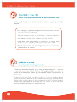 52
TEXTO DEL MÓDULO 2: PLANIFICACIÓN ESCOLAR
Capacidad de respuesta
Examinar el reto de la gestión escolar desde las experiencias y saberes previos
Considerando la situación recién descrita, responde las siguientes preguntas y sustenta tus
respuestas:
• ¿De qué manera la gestión de la infraestructura y de los servicios básicos ha
permitido el desarrollo del proyecto?
• ¿Cómo se gestionaron los recursos económicos para el desarrollo del proyecto?
• ¿Crees que es importante realizar este proyecto en tu IE? ¿Por qué?
• ¿Qué tipo de gestión relacionada con la infraestructura y los servicios básicos
tendrías que poner en práctica para desarrollar este proyecto en tu IE?
• Considerando la realidad de tu IE, ¿cómo gestionarías los recursos económicos
para el desarrollo del proyecto?
Reflexión colectiva
Compartir y analizar el reto de la gestión escolar
A continuación te invitamos a compartir con tus colegas las diferentes respuestas y a analizarlas
en equipo. Considera en esta reflexión el enfoque del liderazgo pedagógico, las prácticas de
liderazgo de Vivianne Robinson, el Marco de buen desempeño directivo y los compromisos de
gestión escolar.
Como podrás ver, el desarrollo de un proyecto innovador en la institución educativa implica la
movilización de servicios, materiales, recursos, entre otros elementos; para ello, el liderazgo del
directivo es clave, como lo es también el compromiso asumido por toda la comunidad educativa.
La innovación es la herramienta de las personas visionarias, el medio por el cual se asume el
cambio como una oportunidad para una educación diferente.
 