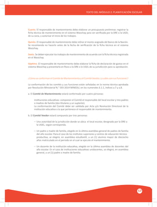 GUÍA METODOLÓGICA PARA EL PARTICIPANTE DEL MÓDULO: HABILIDADES INTERPERSONALES
57
TEXTO DEL MÓDULO 2: PLANIFICACIÓN ESCOLAR
Cuarto. El responsable de mantenimiento debe elaborar un presupuesto preliminar, registrar la
ficha técnica de mantenimiento en el sistema Wasichay para ser verificada por la DRE o la UGEL
de su zona, y autorizar el inicio de los trabajos.
Quinto. El responsable de mantenimiento debe retirar el monto asignado del Banco de la Nación.
Se recomienda no hacerlo antes de la fecha de verificación de la ficha técnica en el sistema
Wasichay.
Sexto. Se deben ejecutar los trabajos de mantenimiento de acuerdo con la ficha técnica registrada
en el Wasichay.
Séptimo. El responsable de mantenimiento debe elaborar la ficha de declaración de gastos en el
sistema Wasichay y presentarla en físico a la DRE o la UGEL de su jurisdicción para su aprobación.
¿Cómo se conforman el Comité de Mantenimiento y el Comité Veedor, y cuáles son sus funciones?
La conformación de los comités y sus funciones están señaladas en la norma técnica aprobada
por Resolución Ministerial N.° 593-2014-MINEDU, en los numerales 6.1.1, índices a.7 y a.8.
a. El Comité de Mantenimiento estará conformado por cuatro personas:
Instituciones educativas: componen el Comité el responsable del local escolar y tres padres
o madres de familia (dos titulares y un suplente).
La conformación del Comité debe ser validada por Acta y/o Resolución Directoral de la
institución educativa a la que pertenece el responsable de mantenimiento.
b. El Comité Veedor estará compuesto por tres personas:
–	 Una autoridad de la jurisdicción donde se ubica 	el local escolar, designada por la DRE o 	
	 la UGEL, según corresponda.
–	 Un padre o madre de familia, elegido en la última asamblea general de padres de familia
	 del año escolar. Para el caso de los institutos superiores y centros de educación técnico 	
	 productiva, se elegirá, en asamblea estudiantil, a un (1) alumno mayor de dieciocho
	 años matriculado en el periodo en el cual se ejecute el mantenimiento.
–	 Un docente de la institución educativa, elegido en la última asamblea de docentes del
	 año escolar. En el caso de instituciones educativas unidocentes, se elegirá, en asamblea
	 general, a un (1) padre o madre de familia.
 