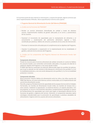 GUÍA METODOLÓGICA PARA EL PARTICIPANTE DEL MÓDULO: HABILIDADES INTERPERSONALES
59
TEXTO DEL MÓDULO 2: PLANIFICACIÓN ESCOLAR
En la primera parte de este material se mencionaron, a manera de ejemplo, algunos servicios que
viene implementando el Minedu. Ahora especificamos la forma como operan.
•	Programa Nacional de Alimentación Escolar Qali Warma (PNAEQW)
a. ¿Cuáles son las funciones del PNAEQW?
–	 Brindar un servicio alimentario diversificado de calidad a través de distintos
	 actores, implementando modelos de gestión adecuados al en torno y características
	 de los usuarios.
–	 Favorecer el incremento de capacidades para la manipulación de alimentos y el
	 conocimiento y revalorización del patrimonio alimentario regional y local,
	 constituido por prácticas, hábitos de consumo y productos de las zonas de intervención.
–	 Promover la intervención articulada para el cumplimiento de los objetivos del Programa.
–	 Impulsar la participación y cooperación en la implementación de las modalidades d
	 gestión y atención de los servicios del Programa.
b. ¿Cuáles son los componentes del Programa Nacional de Alimentación Escolar Qali
Warma?
Componente alimentario
Provee los recursos para el servicio alimentario de calidad, tomando en cuenta los hábitos
de consumo locales y los contenidos nutricionales adecuados a los grupos de edad de la
población objetivo del Programa y a las zonas donde residen.
El PNAE Qali Warma contempla una atención diferenciada según los quintiles de pobreza,
por lo que se atiende con dos raciones al día (desayuno y almuerzo) a los quintiles 1 y 2 en
la modalidad productos, y con una ración (desayuno) a los quintiles 3, 4 y 5 en la modalidad
productos o raciones.
Componente educativo
Busca promover mejores hábitos de alimentación entre los niños y las niñas usuarias del
PNAE Qali Warma, así como entre diversos actores involucrados con la implementación del
servicio de alimentación escolar.
Para ello, propicia el fortalecimiento de capacidades de los equipos técnicos de las Unidades
Territoriales, los Comités de Alimentación Escolar (CAE), los Comités de Compra (CC) y
otros actores, mediante la capacitación, la asistencia técnica y el soporte educativo. Con
tal propósito, se recurre a herramientas educativas complementarias diseñadas en planes
de fortalecimiento de capacidades que sirven para lograr el desempeño eficiente de las
funciones de gestión y vigilancia del servicio. Asimismo, el componente educativo aplica
estrategias estandarizadas para la promoción de aprendizajes y prácticas saludables de
alimentación e higiene entre los usuarios del servicio alimentario.
 