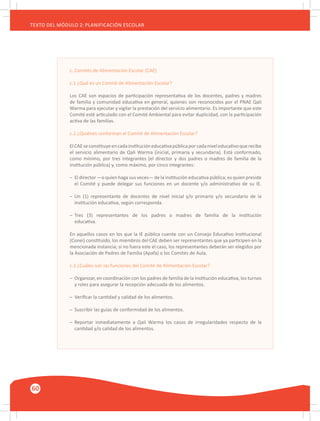 60
TEXTO DEL MÓDULO 2: PLANIFICACIÓN ESCOLAR
c. Comités de Alimentación Escolar (CAE)
c.1 ¿Qué es un Comité de Alimentación Escolar?
Los CAE son espacios de participación representativa de los docentes, padres y madres
de familia y comunidad educativa en general, quienes son reconocidos por el PNAE Qali
Warma para ejecutar y vigilar la prestación del servicio alimentario. Es importante que este
Comité esté articulado con el Comité Ambiental para evitar duplicidad, con la participación
activa de las familias.
c.2 ¿Quiénes conforman el Comité de Alimentación Escolar?
ElCAEseconstituyeencadainstitucióneducativapúblicaporcadaniveleducativoquerecibe
el servicio alimentario de Qali Warma (inicial, primaria y secundaria). Está conformado,
como mínimo, por tres integrantes (el director y dos padres o madres de familia de la
institución pública) y, como máximo, por cinco integrantes:
–	 El director —o quien haga sus veces— de la institución educativa pública; es quien preside
	 el Comité y puede delegar sus funciones en un docente y/o administrativo de su IE.
–	 Un (1) representante de docentes de nivel inicial y/o primario y/o secundario de la
	 institución educativa, según corresponda.
–	 Tres (3) representantes de los padres o madres de familia de la institución
	 educativa.
En aquellos casos en los que la IE pública cuente con un Consejo Educativo Institucional
(Conei) constituido, los miembros del CAE deben ser representantes que ya participen en la
mencionada instancia; si no fuera este el caso, los representantes deberán ser elegidos por
la Asociación de Padres de Familia (Apafa) o los Comités de Aula.
c.3 ¿Cuáles son las funciones del Comité de Alimentación Escolar?
–	 Organizar, en coordinación con los padres de familia de la institución educativa, los turnos
	 y roles para asegurar la recepción adecuada de los alimentos.
–	 Verificar la cantidad y calidad de los alimentos.
–	 Suscribir las guías de conformidad de los alimentos.
–	 Reportar inmediatamente a Qali Warma los casos de irregularidades respecto de la
	 cantidad y/o calidad de los alimentos.
 