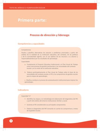 8
TEXTO DEL MÓDULO 2: PLANIFICACIÓN ESCOLAR
Primera parte:
Proceso de dirección y liderazgo
Competencias y capacidades
Indicadores
Competencias
Diseña y planifica alternativas de solución a problemas priorizados a partir del
análisis de la realidad de su institución educativa, del contexto, de las políticas
y de la normatividad vigente, con el uso óptimo de los recursos a su alcance y
responsabilizándose por los resultados de aprendizaje.
Capacidades
a. Fundamenta el Proyecto Educativo Institucional y el Plan Anual de Trabajo
	 como instrumentos de gestión pertinentes a las necesidades del contexto
	 escolar y en la visión de la institución educativa.
b. Elabora participativamente el Plan Anual de Trabajo sobre la base de las
	 necesidades del contexto escolar, el PEI y los compromisos de gestión escolar
	 para la mejora de aprendizajes.
c. Diseña y conduce un proceso de autoevaluación institucional para mejorar los
aprendizajes.
Capacidad “a”
•	 Identifica las etapas y la metodología de elaboración del diagnóstico del PEI
	 a partir del análisis del entorno institucional, familiar y social.
•	 Sustenta el PEI considerando sus principales componentes.
•	 Elabora el diagnóstico del PAT tomando en cuenta los compromisos y metas
	 de la gestión escolar.
 