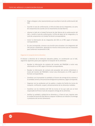 62
TEXTO DEL MÓDULO 2: PLANIFICACIÓN ESCOLAR
–	 Elegir o designar a dos representantes que suscriban el acta de conformación del
	 CAE.
–	 Suscribir el acta de conformación, la ficha de datos de los integrantes y la carta
	 de compromiso de acuerdo con los lineamientos de Qali Warma.
–	 Informar al jefe de la Unidad Territorial de Qali Warma de la conformación del
	 CAE, y remitir el acta de conformación, la ficha de datos de los integrantes y la
	 carta de compromiso a la Unidad Territorial correspondiente.
–	 Incluir la información de los integrantes del CAE en el PAT, según el formato
	 correspondiente.
–	 En caso corresponda, convocar una reunión para actualizar a los integrantes del
	 CAE parcial o totalmente, siguiendo las mismas instrucciones que las necesarias
	 para conformar inicialmente el CAE.
Organizar la recepción de los alimentos
El director o directora de la institución educativa pública, en coordinación con el CAE,
seguirá los siguientes pasos para organizar la recepción de los alimentos:
–	 Recabar la información de contacto del monitor del PNAEQW e incluir esta
	 información en el PAT, según el formato correspondiente.
–	 Recabar la información de contacto del proveedor del servicio alimentario a
	 través del monitor del PNAEQW e incluir esta información en el PAT, según el
	 formato correspondiente.
–	 Coordinar con el proveedor la cantidad y el horario de entrega de las raciones o
	 la cantidad, horario y frecuencia de entrega de los productos, según corresponda.
–	 Organizar con los profesores y/o los padres y madres de familia los turnos de
	 recepción, verificación, acopio y almacenamiento de los alimentos recibidos.
–	 Coordinar con los miembros del CAE los turnos en los que cada uno se hará
	 responsable de firmar el acta de recepción-entrega de los alimentos.
–	 Verificar la cantidad y calidad de los alimentos y, si fuera el caso, reportar ante
	 la Unidad Territorial de Qali Warma cualquier incidencia con relación a la entrega
	 o prestación del servicio alimentario.
 
