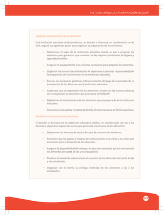 GUÍA METODOLÓGICA PARA EL PARTICIPANTE DEL MÓDULO: HABILIDADES INTERPERSONALES
63
TEXTO DEL MÓDULO 2: PLANIFICACIÓN ESCOLAR
Organizar la preparación de los alimentos
Si la institución educativa recibe productos, su director o directora, en coordinación con el
CAE, seguirá los siguientes pasos para organizar la preparación de los alimentos:
–	 Determinar el lugar de la institución educativa donde se van a preparar los
	 alimentos para garantizar que cuenten con las mejores condiciones de higiene y
	 seguridad posibles.
–	 Asegurar el equipamiento y los insumos necesarios para preparar los alimentos.
–	 Organizar los turnos o la contratación de la persona o personas responsable(s) de
	 la preparación de los alimentos en la institución educativa.
–	 En caso sea necesario, gestionar el financiamiento del pago al responsable de la
	 preparación de los alimentos en la institución educativa.
–	 Supervisar que la preparación de los alimentos cumpla con las buenas prácticas
	 de manipulación de alimentos que promueve el PNAEQW.
–	 Determinar el menú semanal de los alimentos que se prepararán en la institución
	 educativa.
–	 Comunicar a los padres y madres de familia el menú semanal de forma oportuna.
Gestionar el consumo de los alimentos
El director o directora de la institución educativa pública, en coordinación con las y los
docentes, seguirá los siguientes pasos para gestionar el consumo de los alimentos:
–	 Determinar los horarios de inicio y fin para el consumo de alimentos.
–	 Promover que los padres y madres de familia envíen a los niños y las niñas con
	 antelación para el consumo de los alimentos.
–	 Asegurar la disponibilidad del menaje, en caso sea necesario, para el consumo de
	 los alimentos por parte de las y los estudiantes.
–	 Propiciar el lavado de manos previo al consumo de los alimentos por parte de las
	 y los estudiantes.
–	 Organizar con la familia la entrega ordenada de los alimentos a las y los
	 estudiantes.
 