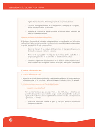 64
TEXTO DEL MÓDULO 2: PLANIFICACIÓN ESCOLAR
–	 Vigilar el consumo de los alimentos por parte de las y los estudiantes.
–	 Organizar la recogida ordenada de los desperdicios y la limpieza de los lugares
	 donde se han consumido los alimentos.
–	 Incentivar el cepillado de dientes posterior al consumo de los alimentos por
	 parte de las y los estudiantes.
Organizar la disposición de los residuos sólidos
El director o directora de la institución educativa pública, en coordinación con la Comisión
de Ecoeficiencia del Comité Ambiental y con los docentes, seguirá los siguientes pasos para
organizar la disposición de los residuos sólidos:
–	 Gestionar el acopio de los residuos sólidos producto de la preparación y consumo
	 de los alimentos en la institución educativa.
–	 Promover la segregación y reciclaje de los residuos sólidos producto de la
	 preparación y consumo de los alimentos en la institución educativa.
–	 Coordinar y organizar el recojo oportuno de los residuos sólidos producidos en la
	 institución educativa, a cargo del gobierno municipal o la autoridad competente.
•	Plan de Salud Escolar (PSE)
a. ¿Cuál es la función del PSE?
–	 Brindarunserviciodeprevenciónensaludydepromocióndehábitos,decomportamientos
	 saludables, con el fin de contribuir a la formación y ejercicio de una cultura de la salud.
b. ¿Cuáles son los componentes del Plan de Salud Escolar?
+ Evaluación Integral de Salud
Son las intervenciones que se desarrollan en las instituciones educativas que
permiten detectar tempranamente los riesgos para la salud y brindar la atención
oportuna de los daños que sufre la población escolar relacionados con el proceso de
aprendizaje. Se trata de:
–	 Evaluación nutricional: control de peso y talla para detectar desnutrición,
	 sobrepeso u obesidad.
 