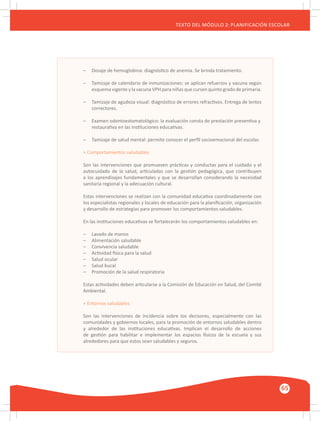 GUÍA METODOLÓGICA PARA EL PARTICIPANTE DEL MÓDULO: HABILIDADES INTERPERSONALES
65
TEXTO DEL MÓDULO 2: PLANIFICACIÓN ESCOLAR
–	 Dosaje de hemoglobina: diagnóstico de anemia. Se brinda tratamiento.
–	 Tamizaje de calendario de inmunizaciones: se aplican refuerzos y vacuna según
	 esquema vigente y la vacuna VPH para niñas que cursen quinto grado de primaria.
–	 Tamizaje de agudeza visual: diagnóstico de errores refractivos. Entrega de lentes
	 correctores.
–	 Examen odontoestomatológico: la evaluación consta de prestación preventiva y
	 restaurativa en las instituciones educativas.
–	 Tamizaje de salud mental: permite conocer el perfil socioemocional del escolar.
+ Comportamientos saludables
Son las intervenciones que promueven prácticas y conductas para el cuidado y el
autocuidado de la salud, articuladas con la gestión pedagógica, que contribuyen
a los aprendizajes fundamentales y que se desarrollan considerando la necesidad
sanitaria regional y la adecuación cultural.
Estas intervenciones se realizan con la comunidad educativa coordinadamente con
los especialistas regionales y locales de educación para la planificación, organización
y desarrollo de estrategias para promover los comportamientos saludables.
En las instituciones educativas se fortalecerán los comportamientos saludables en:
–	 Lavado de manos
–	 Alimentación saludable
–	 Convivencia saludable
–	 Actividad física para la salud
–	 Salud ocular
–	 Salud bucal
–	 Promoción de la salud respiratoria
Estas actividades deben articularse a la Comisión de Educación en Salud, del Comité
Ambiental.
+ Entornos saludables
Son las intervenciones de incidencia sobre los decisores, especialmente con las
comunidades y gobiernos locales, para la promoción de entornos saludables dentro
y alrededor de las instituciones educativas. Implican el desarrollo de acciones
de gestión para habilitar e implementar los espacios físicos de la escuela y sus
alrededores para que estos sean saludables y seguros.
 