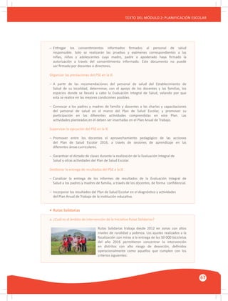 GUÍA METODOLÓGICA PARA EL PARTICIPANTE DEL MÓDULO: HABILIDADES INTERPERSONALES
67
TEXTO DEL MÓDULO 2: PLANIFICACIÓN ESCOLAR
–	 Entregar los consentimientos informados firmados al personal de salud
	 responsable. Solo se realizarán las pruebas y exámenes correspondientes a las
	 niñas, niños y adolescentes cuya madre, padre o apoderado haya firmado la
	 autorización a través del consentimiento informado. Este documento no puede
	 ser firmado por docentes o directores.
Organizar las prestaciones del PSE en la IE
–	 A partir de las recomendaciones del personal de salud del Establecimiento de
	 Salud de su localidad, determinar, con el apoyo de los docentes y las familias, los
	 espacios donde se llevará a cabo la Evaluación Integral de Salud, velando por que
	 esta se realice en las mejores condiciones posibles.
–	 Convocar a los padres y madres de familia y docentes a las charlas y capacitaciones
	 del personal de salud en el marco del Plan de Salud Escolar, y promover su
	 participación en las diferentes actividades comprendidas en este Plan. Las
	 actividades planteadas en él deben ser insertadas en el Plan Anual de Trabajo.
Supervisar la ejecución del PSE en la IE
–	 Promover entre los docentes el aprovechamiento pedagógico de las acciones
	 del Plan de Salud Escolar 2016, a través de sesiones de aprendizaje en las
	 diferentes áreas curriculares.
–	 Garantizar el dictado de clases durante la realización de la Evaluación Integral de
	 Salud y otras actividades del Plan de Salud Escolar.
Gestionar la entrega de resultados del PSE a la IE
–	 Canalizar la entrega de los informes de resultados de la Evaluación Integral de
	 Salud a los padres y madres de familia, a través de los docentes, de forma confidencial.
–	 Incorporar los resultados del Plan de Salud Escolar en el diagnóstico y actividades
	 del Plan Anual de Trabajo de la institución educativa.
•	Rutas Solidarias
a. ¿Cuál es el ámbito de intervención de la Iniciativa Rutas Solidarias?
Rutas Solidarias trabaja desde 2012 en zonas con altos
niveles de ruralidad y pobreza. Los ajustes realizados a la
focalización con miras a la entrega de las 50 000 bicicletas
del año 2016 permitieron concentrar la intervención
en distritos con alto riesgo de deserción, definidos
operacionalmente como aquellos que cumplen con los
criterios siguientes:
 