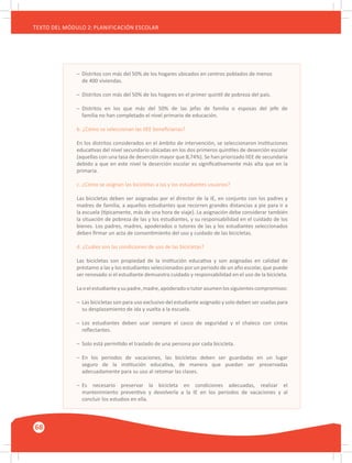 68
TEXTO DEL MÓDULO 2: PLANIFICACIÓN ESCOLAR
–	 Distritos con más del 50% de los hogares ubicados en centros poblados de menos
	 de 400 viviendas.
–	 Distritos con más del 50% de los hogares en el primer quintil de pobreza del país.
–	 Distritos en los que más del 50% de las jefas de familia o esposas del jefe de
	 familia no han completado el nivel primario de educación.
b. ¿Cómo se seleccionan las IIEE beneficiarias?
En los distritos considerados en el ámbito de intervención, se seleccionaron instituciones
educativas del nivel secundario ubicadas en los dos primeros quintiles de deserción escolar
(aquellas con una tasa de deserción mayor que 8,74%). Se han priorizado IIEE de secundaria
debido a que en este nivel la deserción escolar es significativamente más alta que en la
primaria.
c. ¿Cómo se asignan las bicicletas a las y los estudiantes usuarios?
Las bicicletas deben ser asignadas por el director de la IE, en conjunto con los padres y
madres de familia, a aquellos estudiantes que recorren grandes distancias a pie para ir a
la escuela (típicamente, más de una hora de viaje). La asignación debe considerar también
la situación de pobreza de las y los estudiantes, y su responsabilidad en el cuidado de los
bienes. Los padres, madres, apoderados o tutores de las y los estudiantes seleccionados
deben firmar un acta de consentimiento del uso y cuidado de las bicicletas.
d. ¿Cuáles son las condiciones de uso de las bicicletas?
Las bicicletas son propiedad de la institución educativa y son asignadas en calidad de
préstamo a las y los estudiantes seleccionados por un periodo de un año escolar, que puede
ser renovado si el estudiante demuestra cuidado y responsabilidad en el uso de la bicicleta.
Laoelestudianteysupadre,madre,apoderadootutorasumenlossiguientescompromisos:
–	 Las bicicletas son para uso exclusivo del estudiante asignado y solo deben ser usadas para
	 su desplazamiento de ida y vuelta a la escuela.
–	 Los estudiantes deben usar siempre el casco de seguridad y el chaleco con cintas
	 reflectantes.
–	 Solo está permitido el traslado de una persona por cada bicicleta.
–	 En los periodos de vacaciones, las bicicletas deben ser guardadas en un lugar
	 seguro de la institución educativa, de manera que puedan ser preservadas
	 adecuadamente para su uso al retomar las clases.
–	 Es necesario preservar la bicicleta en condiciones adecuadas, realizar el
	 mantenimiento preventivo y devolverla a la IE en los periodos de vacaciones y al
	 concluir los estudios en ella.
 