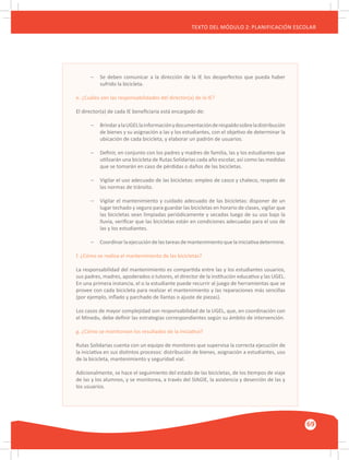 GUÍA METODOLÓGICA PARA EL PARTICIPANTE DEL MÓDULO: HABILIDADES INTERPERSONALES
69
TEXTO DEL MÓDULO 2: PLANIFICACIÓN ESCOLAR
–	 Se deben comunicar a la dirección de la IE los desperfectos que pueda haber
	 sufrido la bicicleta.
e. ¿Cuáles son las responsabilidades del director(a) de la IE?
El director(a) de cada IE beneficiaria está encargado de:
–	 BrindaralaUGELlainformaciónydocumentaciónderespaldosobreladistribución
	 de bienes y su asignación a las y los estudiantes, con el objetivo de determinar la
	 ubicación de cada bicicleta, y elaborar un padrón de usuarios.
–	 Definir, en conjunto con los padres y madres de familia, las y los estudiantes que
	 utilizarán una bicicleta de Rutas Solidarias cada año escolar, así como las medidas
	 que se tomarán en caso de pérdidas o daños de las bicicletas.
–	 Vigilar el uso adecuado de las bicicletas: empleo de casco y chaleco, respeto de
	 las normas de tránsito.
–	 Vigilar el mantenimiento y cuidado adecuado de las bicicletas: disponer de un
	 lugar techado y seguro para guardar las bicicletas en horario de clases, vigilar que
	 las bicicletas sean limpiadas periódicamente y secadas luego de su uso bajo la
	 lluvia, verificar que las bicicletas están en condiciones adecuadas para el uso de
	 las y los estudiantes.
–	 Coordinarlaejecucióndelastareasdemantenimientoquelainiciativadetermine.
f. ¿Cómo se realiza el mantenimiento de las bicicletas?
La responsabilidad del mantenimiento es compartida entre las y los estudiantes usuarios,
sus padres, madres, apoderados o tutores, el director de la institución educativa y las UGEL.
En una primera instancia, el o la estudiante puede recurrir al juego de herramientas que se
provee con cada bicicleta para realizar el mantenimiento y las reparaciones más sencillas
(por ejemplo, inflado y parchado de llantas o ajuste de piezas).
Los casos de mayor complejidad son responsabilidad de la UGEL, que, en coordinación con
el Minedu, debe definir las estrategias correspondientes según su ámbito de intervención.
g. ¿Cómo se monitorean los resultados de la iniciativa?
Rutas Solidarias cuenta con un equipo de monitores que supervisa la correcta ejecución de
la iniciativa en sus distintos procesos: distribución de bienes, asignación a estudiantes, uso
de la bicicleta, mantenimiento y seguridad vial.
Adicionalmente, se hace el seguimiento del estado de las bicicletas, de los tiempos de viaje
de las y los alumnos, y se monitorea, a través del SIAGIE, la asistencia y deserción de las y
los usuarios.
 