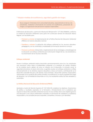 GUÍA METODOLÓGICA PARA EL PARTICIPANTE DEL MÓDULO: HABILIDADES INTERPERSONALES
71
TEXTO DEL MÓDULO 2: PLANIFICACIÓN ESCOLAR
* Adoptar medidas de ecoeficiencia, seguridad y gestión de riesgos
El Ministerio de Educación, a partir de la Resolución Ministerial N.° 177-2015-MINEDU, conforma
la Unidad de Educación Ambiental como parte de la Dirección General de Educación Básica
Regular, con facultades para:
–	 Promover y orientar la implementación de la Política Nacional de Educación Ambiental
	 (PNEA) en el sistema educativo nacional.
–	 Coordinar y orientar la aplicación del enfoque ambiental en los recursos educativo-
	 pedagógicos y en los contenidos y modalidades de formación docente en servicio.
–	 Promover y articular el desarrollo e implementación de las estrategias y metodologías de
	 la educación con enfoque ambiental para la formación integral de las y los estudiantes y
	 la conservación de los recursos naturales.
Enfoque ambiental
Asumir el enfoque ambiental implica desarrollar permanentemente entre las y los estudiantes
una conciencia crítica sobre la problemática ambiental y la condición de cambio climático
en los ámbitos local y global, así como su relación con el desarrollo, la inclusión social, la
seguridad alimentaria, la salud, entre otros. La gestión escolar con enfoque ambiental se refleja
transversalmente en los distintos espacios educativos y áreas curriculares, contribuyendo así al
desarrollo sostenible del país y del planeta. Está orientada a desarrollar prácticas responsables
relacionadas con la condición del cambio climático, la ecoeficiencia, la salud y la gestión del riesgo
de desastres, con la finalidad de desarrollar en las y los estudiantes estilos de vida saludables y
sostenibles.
La Política Nacional de Educación Ambiental (PNEA)
Aprobada a través del Decreto Supremo N.° 017-2012-ED, establece los objetivos, lineamientos
de política y resultados esperados en la formación y fortalecimiento de la ciudadanía que
requiere el desarrollo sostenible ambiental nacional. En ese sentido, tiene como objetivo generar
una educación y una cultura ambientales orientadas a la formación de ciudadanos y ciudadanas
responsables y una sociedad peruana sostenible, competitiva, inclusiva y con identidad.
Busca asegurar el bienestar de la comunidad educativa, especialmente el de las y los
estudiantes, mediante la formulación de acciones de ecoeficiencia, prevención de
riesgos y la organización del personal en equipos responsables.
 