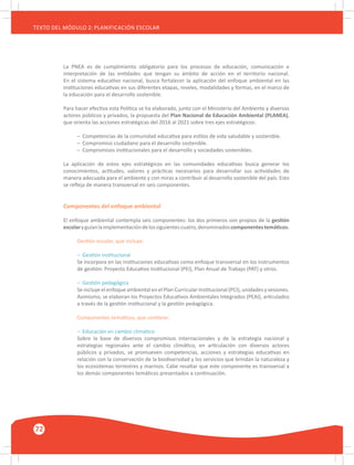 72
TEXTO DEL MÓDULO 2: PLANIFICACIÓN ESCOLAR
La PNEA es de cumplimiento obligatorio para los procesos de educación, comunicación e
interpretación de las entidades que tengan su ámbito de acción en el territorio nacional.
En el sistema educativo nacional, busca fortalecer la aplicación del enfoque ambiental en las
instituciones educativas en sus diferentes etapas, niveles, modalidades y formas, en el marco de
la educación para el desarrollo sostenible.
Para hacer efectiva esta Política se ha elaborado, junto con el Ministerio del Ambiente y diversos
actores públicos y privados, la propuesta del Plan Nacional de Educación Ambiental (PLANEA),
que orienta las acciones estratégicas del 2016 al 2021 sobre tres ejes estratégicos:
–	 Competencias de la comunidad educativa para estilos de vida saludable y sostenible.
–	 Compromiso ciudadano para el desarrollo sostenible.
–	 Compromisos institucionales para el desarrollo y sociedades sostenibles.
La aplicación de estos ejes estratégicos en las comunidades educativas busca generar los
conocimientos, actitudes, valores y prácticas necesarios para desarrollar sus actividades de
manera adecuada para el ambiente y con miras a contribuir al desarrollo sostenible del país. Esto
se refleja de manera transversal en seis componentes.
Componentes del enfoque ambiental
El enfoque ambiental contempla seis componentes: los dos primeros son propios de la gestión
escolaryguíanlaimplementacióndelossiguientescuatro,denominadoscomponentestemáticos.
Gestión escolar, que incluye:
–	 Gestión institucional
Se incorpora en las instituciones educativas como enfoque transversal en los instrumentos
de gestión: Proyecto Educativo Institucional (PEI), Plan Anual de Trabajo (PAT) y otros.
–	 Gestión pedagógica
Se incluye el enfoque ambiental en el Plan Curricular Institucional (PCI), unidades y sesiones.
Asimismo, se elaboran los Proyectos Educativos Ambientales Integrados (PEAI), articulados
a través de la gestión institucional y la gestión pedagógica.
Componentes temáticos, que contiene:
–	 Educación en cambio climático
Sobre la base de diversos compromisos internacionales y de la estrategia nacional y
estrategias regionales ante el cambio climático, en articulación con diversos actores
públicos y privados, se promueven competencias, acciones y estrategias educativas en
relación con la conservación de la biodiversidad y los servicios que brindan la naturaleza y
los ecosistemas terrestres y marinos. Cabe resaltar que este componente es transversal a
los demás componentes temáticos presentados a continuación.
 