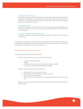 GUÍA METODOLÓGICA PARA EL PARTICIPANTE DEL MÓDULO: HABILIDADES INTERPERSONALES
73
TEXTO DEL MÓDULO 2: PLANIFICACIÓN ESCOLAR
–	 Educación en ecoeficiencia
Desarrollacompetenciasorientadasalaconvivenciasostenible,reduciendoprogresivamente
los impactos ambientales y la intensidad de recursos consumidos por las instituciones
educativas y la comunidad educativa, tales como la energía, el agua, la gestión adecuada
de los residuos sólidos, entre otros.
–	 Educación en salud
Desarrolla competencias de promoción de la salud y prevención de enfermedades en la
comunidad educativa con proyección a toda la sociedad, mediante el desarrollo de una
cultura de salud.
–	 Educación en gestión de riesgos de desastres
Se orienta a construir una cultura de prevención, adaptación y resiliencia en relación con
los desastres.
A continuación te invitamos a leer documentos relacionados con la educación en ecoeficiencia
y la gestión del riesgo de desastres en la IE, para que, luego, puedas plantear acciones concretas
que puedan ser ejecutadas en tu institución educativa.
Formulación de acciones de ecoeficiencia
Una institución educativa es ecoeficiente cuando:
Utiliza de manera eficiente los recursos existentes tales como:
–	 El papel y materiales conexos.
–	 El agua.
–	 La energía eléctrica, promoviendo el uso de energía renovable.
–	 Los suelos, las áreas verdes y biodiversidad, etcétera.
Reduce el impacto ambiental de sus actividades:
–	 Gestionando los residuos sólidos de la IE.
–	 Reduciendo la huella ecológica, de carbono o hídrica.
–	 Disminuyendo el hacinamiento.
–	 Minimizando la contaminación del aire, del agua, del suelo, auditiva, visual, entre
	 otras.
Agrega un nuevo valor al servicio educativo: sostenibilidad, innovación y emprendimiento
socioambiental.
 