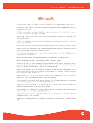 GUÍA METODOLÓGICA PARA EL PARTICIPANTE DEL MÓDULO: HABILIDADES INTERPERSONALES
83
TEXTO DEL MÓDULO 2: PLANIFICACIÓN ESCOLAR
Congreso de Perú (29 de julio de 2003) Ley General de Educación. [Ley 28044 de 2003]. DO: El Peruano
Flórez Petour, Teresa (S/Ref) La importancia de planificar. Recuperado de http://www.educarchile.cl/ech/
pro/app/detalle?id=78296
FONDEP, Minedu y Derrama Magisterial (2011). Las Escuelas Públicas del Perú Sembrando Innovación
Educativa. Lima, Perú: Ruta Pedagógica Editora SAC
Leithwood, K., (2009). ¿Cómo liderar nuestras escuelas? Aportes desde la investigación. Santiago de Chile,
Chile: Fundación Chile.
MINAM y Minedu (2012). Ciudadanía Ambiental Guía Educación en Ecoeficiencia. Lima, Perú: Giacomotti
Comunicación Gráfica SAC
Minedu (2015a). Fascículo de Compromisos de Gestión Escolar [Documento de trabajo]. Lima, Perú: Minedu
Minedu (2015b). Guía metodológica para la elaboración participativa del Plan de Gestión del Riesgo de
Desastres en instituciones educativas, Lima, Perú: Minedu
Minedu (2016a). Guía para formular e implementar el Proyecto Educativo Institucional (PEI) [Documento
de trabajo]. Lima, Perú: Minedu
Minedu (2016b). Instructivo Técnico Mantenimiento de Locales Escolares. Lima, Perú: Minedu
Minedu (2016c). Procesos de la IE [Documento de trabajo]. Lima, Perú: Minedu
Minedu (29 de enero de 2016) Resolución Ministerial, aprueba Norma Técnica Disposiciones para la
ejecución del Programa de Mantenimiento de la Infraestructura y Mobiliario de los Locales Escolares para
el año 2016, [Resolución Ministerial 053 de 2016]. DO: Portal del Minedu
Minedu (3 de setiembre de 2016) Resolución Ministerial, aprueba Directiva “Orientaciones para la
Implementación de la Iniciativa Rutas Solidarias: Bicicletas Rurales para llegar a la Escuela ”. [Resolución
Ministerial 0434 de 2013]. DO: El Peruano
Poder Ejecutivo (7 de julio de 2012) Decreto Supremo, aprueba el Reglamento de la Ley General de
Educación N.° 28044. [Decreto Supremo 011 de 2012]. DO: El Peruano
Poder Ejecutivo (31 de mayo de 2012) Decreto Supremo, crea el Programa Nacional de Alimentación
Escolar Qali Warma. [Decreto Supremo 008 de 2012]. DO: El Peruano
Poder Ejecutivo (19 de diciembre de 2012) Decreto Supremo, aprueba Política Nacional de Educación
Ambiental. [Decreto Supremo 017 de 2013]. DO: El Peruano
Poder Ejecutivo (3 de mayo de 2013) Decreto Supremo, aprueba el Reglamento de la Ley de Reforma
Magisterial. [Decreto Supremo 004 de 2013]. DO: El Peruano
Poder Ejecutivo (21 de agosto de 2013) Decreto Supremo, aprueba el Plan de Salud Escolar. [Decreto
Supremo 010 de 2013]. DO: El Peruano
Unesco (2011). Manual de gestión para directores de instituciones educativas. Lima, Perú: Lance Grafico
SAC
Bibliografía
 