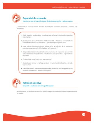 GUÍA METODOLÓGICA PARA EL PARTICIPANTE DEL MÓDULO: HABILIDADES INTERPERSONALES
11
TEXTO DEL MÓDULO 2: PLANIFICACIÓN ESCOLAR
Capacidad de respuesta
Reflexión colectiva
Examinar el reto de la gestión escolar desde las experiencias y saberes previos
Compartir y analizar el reto de la gestión escolar
Considerando la situación recién descrita, responde las siguientes preguntas y sustenta tus
respuestas:
A continuación, te invitamos a compartir con tus colegas las diferentes respuestas y a analizarlas
en equipo.
• ¿Qué situación problemática consideras que afronta la institución educativa
César Vallejo?
• ¿Qué aspectos de la planificación institucional (PEI y PAT) no se han tomado en
cuenta en esta institución educativa, y qué efectos ha originado esto?
• ¿Qué alianzas interinstitucionales puede hacer la directora de la institución
educativa para mejorar la dificultad que se le presenta ?
• ¿Se percibe en esta institución educativa un proceso de evaluación que permita
tomar decisiones respecto a las dificultades que se presentan? Argumenta tu
respuesta.
• ¿Te identificas con el caso?, ¿en qué aspectos?
• ¿Qué situación similar se te ha presentado en tu institución educativa y cómo la
has resuelto?
• ¿De qué manera la comunidad educativa de tu institución educativa participa en
la planificación escolar? Sustenta tu respuesta.
 
