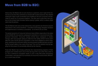 Move from B2B to B2C:
Increasing Consumer Reach
Historically, Del Monte did not sell directly to customers, but in light of the tre-
mendous success they achieved as a brand with trusted products, they started
looking for ways to get connected more fruitfully to the end consumer and de-
cided to launch an e-commerce platform. The plan was to pilot their new ven-
ture in the United Arab Emirates before taking it global, which is where oOrjit
came into the picture.
The Del Monte team was on the lookout for a very specific set of tools to launch
their brand in the online storefront - innovative technology, bespoke solutions
and experienced e-commerce consultants - all of which are our forte.
The global dynamics of consumer behavior have shifted, especially in the wake
of the COVID-19 crisis and the subsequent restrictions on movement and inter-
personal interaction. Consumer buying trends have undergone a drastic
change, with more people opting to order from the safety of their homes even
after the crisis. As the general population is now more adapted to online shop-
ping, reaching end consumers while assuring product quality and also account-
ing for human safety is the need of the hour. This can be realized only by tap-
ping into the power of connectivity offered by the internet.
Fresh Del Monte had already perfected the merchandising aspects of their
products and needed work only on the last leg of the race when they came to
us. The e-commerce ecosystem works in such a way that order processing,
confirmation, and execution for hundreds of consumers must be done efficient-
ly in a short span of time.
 