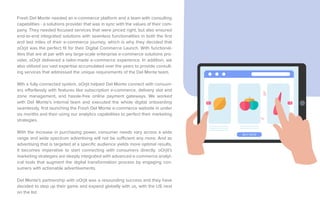 Fresh Del Monte needed an e-commerce platform and a team with consulting
capabilities - a solutions provider that was in sync with the values of their com-
pany. They needed focused services that were priced right, but also ensured
end-to-end integrated solutions with seamless functionalities in both the first
and last miles of their e-commerce journey, which is why they decided that
oOrjit was the perfect fit for their Digital Commerce Launch. With functional-
ities that are at par with any large-scale enterprise e-commerce solutions pro-
vider, oOrjit delivered a tailor-made e-commerce experience. In addition, we
also utilized our vast expertise accumulated over the years to provide consult-
ing services that addressed the unique requirements of the Del Monte team.
Wth a fully connected system, oOrjit helped Del Monte connect with consum-
ers effortlessly with features like subscription e-commerce, delivery slot and
zone management, and hassle-free online payment gateways. We worked
with Del Monte's internal team and executed the whole digital onboarding
seamlessly, first launching the Fresh Del Monte e-commerce website in under
six months and then using our analytics capabilities to perfect their marketing
strategies.
With the increase in purchasing power, consumer needs vary across a wide
range and wide spectrum advertising will not be sufficient any more. And as
advertising that is targeted at a specific audience yields more optimal results,
it becomes imperative to start connecting with consumers directly. oOrjit's
marketing strategies are deeply integrated with advanced e-commerce analyt-
ical tools that augment the digital transformation process by engaging con-
sumers with actionable advertisements.
Del Monte's partnership with oOrjit was a resounding success and they have
decided to step up their game and expand globally with us, with the US next
on the list.
BUY NOW
 