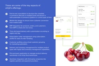 End-to-end consultation to structure the complete
e-commerce lifecycle in multiple fronts and launch a
self-sustainable e-commerce platform in a short span of time.
These are some of the key aspects of
oOrjit’s offerings:
Mobile-first design to ensure more customer conversion
from mobile traffic.
ERP Integration for products, orders, and customers
from ERP to oOrjit and vice-versa.
Time slot based delivery with customization according to
region and day.
Subscription order management using subscription
profile for ease of order handling.
Customer profiling using virtual customer grouping
for marketing automation.
Delivery and inventory management for multiple product
types with highly fluid inventory management capabilities.
Pick-and-pack application to manage product delivery
seamlessly in the shop floor/warehouse.
Seamless integration with third-party companies like
logistics partners and payment providers.
 