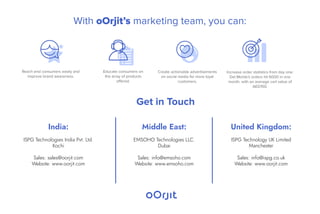 India:
ISPG Technologies India Pvt. Ltd.
Kochi
Sales: sales@oorjit.com
Website: www.oorjit.com
Middle East:
EMSOHO Technologies LLC.
Dubai
Sales: info@emsoho.com
Website: www.emsoho.com
Get in Touch
United Kingdom:
ISPG Technology UK Limited
Manchester
Sales: info@ispg.co.uk
Website: www.oorjit.com
With oOrjit’s marketing team, you can:
Reach end consumers easily and
improve brand awareness.
Create actionable advertisements
on social media for more loyal
customers.
Increase order statistics from day one:
Del Monte's orders hit 6000 in one
month, with an average cart value of
AED150.
Educate consumers on
the array of products
offered.
 